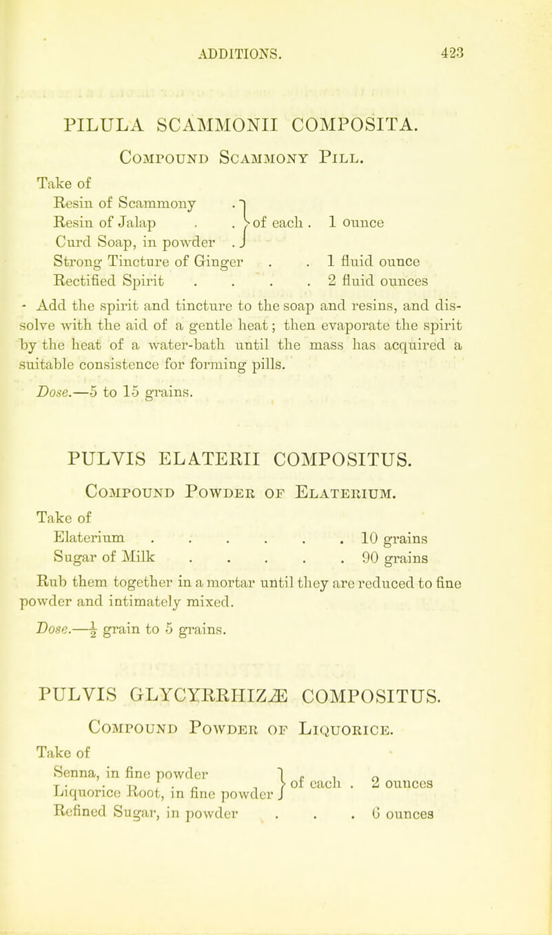 PILULA SCAMMONII COMPOSITA. Compound Scammony Pill. Take of Resin of Scammony .] Resin of Jalap . . > of eacli. 1 ounce Curd Soap, in powder . J Strono Tincture of Ginp-er . . 1 fluid ounce Rectified Spirit . . . .2 fluid ounces - Add the spirit and tincture to the soap and resins, and dis- solve with the aid of a gentle heat; then evaporate the spirit hj the heat of a water-bath until the mass has acqiiired a suitable consistence for forming pills. Dose.—5 to 15 grains. PULVIS ELATEKII COMPOSITUS. Compound Powder of Elaterium. Take of Elaterium . . . . . .10 grains Sugar of Milk 90 grains Rub them together in a mortar until they are reduced to fine powder and intimately mixed. Dose.—I grain to 5 grains. PULVIS GLYCZRRPIIZiE COMPOSITUS. Compound Powder of Liquorice. Take of Senna, in fine powder 1 r i o T • • Tj ; • -, / of each . 2 ounces Liiquonce Root, in fine powder J Refined Sugar, in powder . , . G ounces