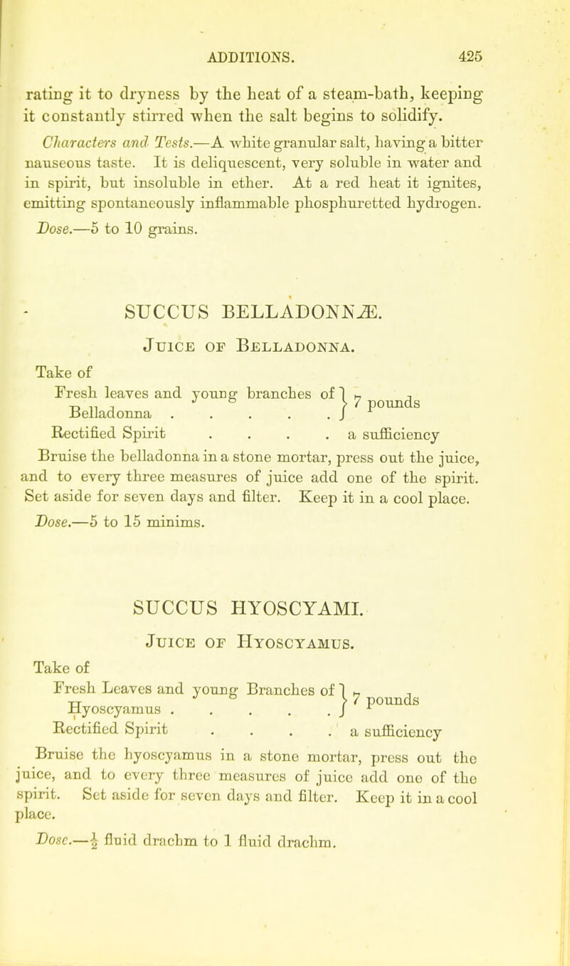 rating it to dryness by the heat of a steam-bath, keeping it constantly stirred when the salt begins to solidify. Characters and Tests.—A white grantilar salt, having a bitter nauseous taste. It is deliquescent, very soluble in water and in spirit, but insoluble in ether. At a red heat it ignites, emitting spontaneously inflammable phosphuretted hydrogen. Dose.—5 to 10 grains. SUCCUS BELLADONNA. Juice of Belladonna. Take of Fresh leaves and young branches of 1 h j -D ,1 J & L 7 pounds Jaelladonna . . . . .J Rectified Spirit . . . .a sufficiency Bruise the belladonna in a stone mortar, press out the juice, and to every three measures of juice add one of the spirit. Set aside for seven days and filter. Keep it in a cool place. Dose,—5 to 15 minims. SUCCUS HYOSCYAML Juice or Hyoscyamus. Take of Fresh Leaves and younc: Branches of 1 h -rj JO 17 pounds Jdyoscyamus . . , . .J Rectified Spirit .... a sufficiency Bruise the hyoscyamus in a stone mortar, press out the juice, and to every three measures of juice add one of the spirit. Set aside for seven days and filter. Keep it in a cool place. Dose.—^ fluid drachm to 1 fluid drachm.