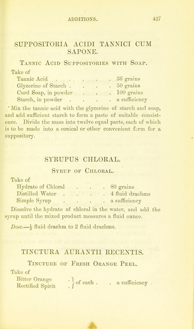 SUPPOSITORIA ACIDI TANNICI CUM SAPONE. Tannic Acid Suppositories with Soap. Take of Tannic Acid . . . . .36 grains Glycerine of Starcli . . . .50 grains Curd Soap, in powder . . . .100 grains Starch, in powder . . . .a sufficiency * Mix the tannic acid with the glycerine of starch and soap, and add sufficient starch to form a paste of suitable consist- ence. Divide the mass into twelve equal parts, each of which is to be made into a conical or other convenient form for a suppository. SYRUPUS CHLORAL. Syrup of Chloral. Take of Hydrate of Chloral . . .80 grains Distilled Water . . . .4 fluid draclims Simple Syrup . . . .a sufficiency Dissolve the hydrate of chloral in the water, and add the .S}Tup until the mixed product measures a fluid ounce. Dose.—^ fluid drachm to 2 fluid drachms. TINCTURA AURANTII RECENTIS. Tincture of Fresh Orange Peel. Take of Bitter Orange • 1 r i /b • Rectified Spirit . / «f ^^^^^ • • a sufficiency