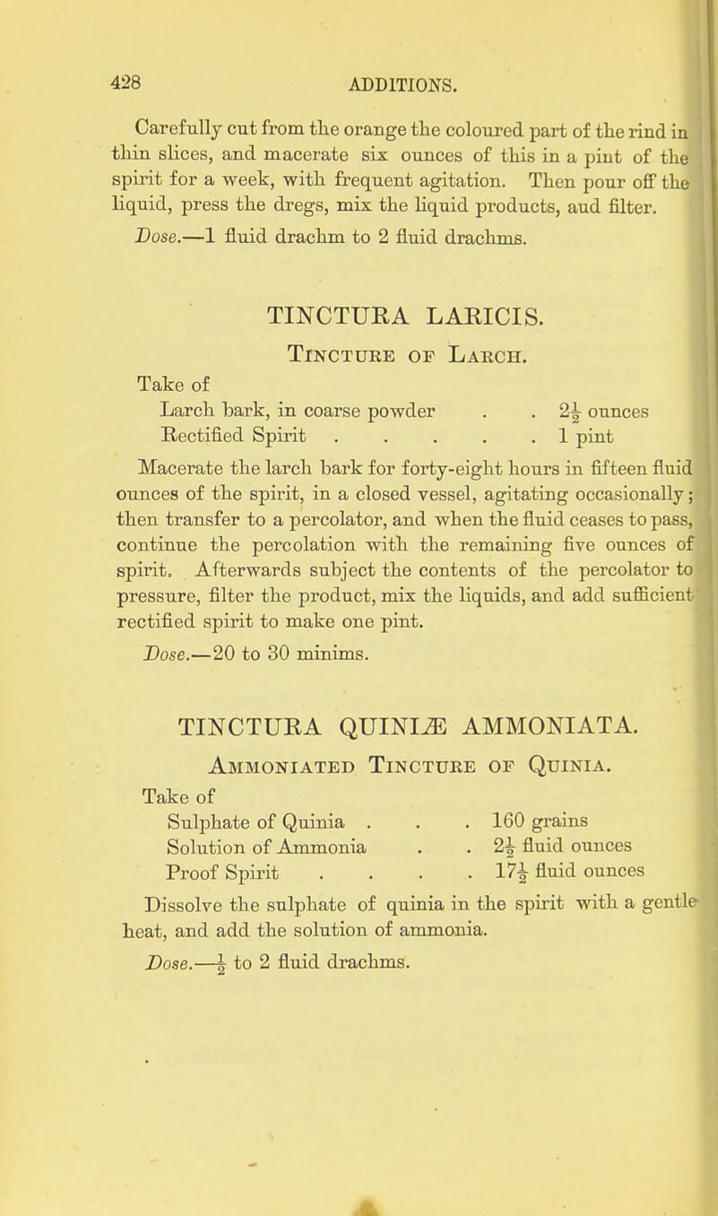 Carefully cut from the orange the coloured part of the rind in thin slices, and macerate six ounces of this in a pint of the spirit for a week, with frequent agitation. Then pour off the liquid, press the dregs, mix the liquid products, aud filter. JDose.—1 &uid drachm to 2 fluid draclims. TINCTURA LARICIS. TiNCTDKE OP LaECH. Take of Larch bark, in coarse powder . . 2^ ounces Rectified Spirit . . . . .1 pint Macerate the larch bark for forty-eight hours in fifteen fluid ounces of the spirit, in a closed vessel, agitating occasionally; then transfer to a percolator, and when the fluid ceases to pass, continue the percolation with the remaining five ounces of spirit. Afterwards subject the contents of the percolator to pressure, filter the product, mix the liquids, and add sufficient rectified spirit to make one pint. Dose.—20 to 30 minims. TINCTURA QUINI^ AMMONIATA. Ammoniated Tincture of Quinia. Take of Sulphate of Quinia . . . 160 grains Solution of Ammonia . . 2^ fluid ounces Proof Spirit . . . .17^ fluid ounces Dissolve the sulphate of quinia in the spirit with a gentle heat, and add the solution of ammonia. Dose.—5 to 2 fluid drachms.