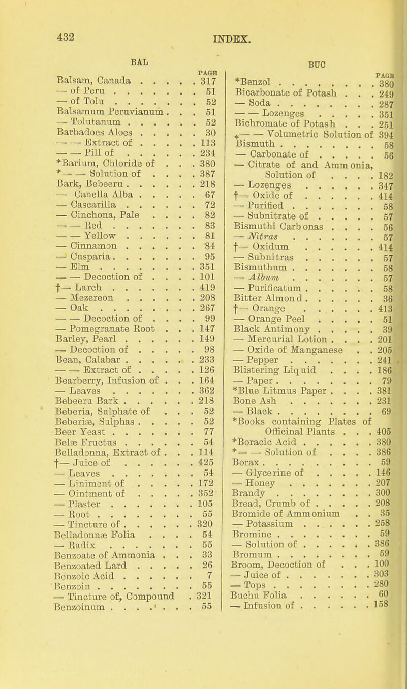 BAL PAGE Balsam, Canada 317 — of Peru 51 — of Tola 52 Balsamum Peruvianum ... 51 — Tolutanum 52 Barbadoes Aloes 30 Extract of 113 Pill of 234 * Barium, Chloride of . . .380 * Solution of .... 387 Baric, Bebeeru 218 — Canella Alba 67 — Cascarilla 72 — Cinchona, Pale .... 82 Red 83 Yellow 81 — Cinnamon 84 — Cusparia 95 — Elm 351 Decoction of ... . 101 f — Larch 419 — Mezereon 208 — Oak 267 Decoction of .... 99 — Pomegranate Root . . . 147 Barley, Pearl 149 — Decoction of 98 Bean, Calabar 233 Extract of 126 Bearberry, Infusion of . . . 164 — Leaves 362 Bebeeru Bark 218 Beberia, Sulphate of . . . 62 BeberiiB, Sulphas 52 Beer Yeast 77 Belse Fructus 54 Belladonna, Extract of . . .114 f— Juice of 425 — Leaves 54 — Liniment of 172 — Ointment of 352 — Plaster 105 — Root 55 — Tincture of 320 Belladonn;B Folia .... 54 — Radix 55 Benzoate of Ammonia ... 33 Benzoated Lard 26 Benzoic Acid 7 Benzoin 55 — Tincture of, Compound . 321 Benzoinum 55 BUC PAGB 380 Bicarbonate of Potash . . 249 287 Bichromate of Potash . , 251 * Volumetric Solution of 394 — Carbonate of ... . 56 — Citrate of and Amm onia, Solution of . . . . 182 — Lozenges 347 414 58 57 Bismuthi Carbonas . . . . 56 57 414 57 58 57 58 36 413 51 311 — Mercurial Lotion , . . . 201 —• Oxide of Manganese . . 205 241 Blistering Liquid . . . . 186 79 *Blue Litmus Paper . . . . 381 231 *Books containing Plates of Officinal Plants . , . 405 * Solution of . . . . 386 69 146 207 300 208 Bromide of Ammonium . . 35 258 386 Broom, Decoction of ... 100 280 60 158
