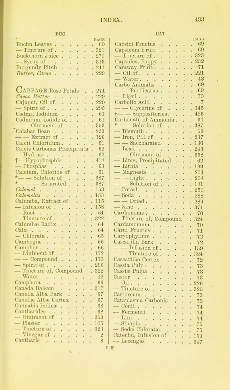 BUC PACK Buchu Leaves 60 — Tincture of 321 Buckthorn Juice 270 — Syrup of 31;? Burgundy Pitch 241 Butter, Cacao 229 Cabbage Kose Petals . . 271 Cacao Butter 229 Cajuput, Oil of 220 — Spirit of 295 Cadmii lodidum 61 Cadmium, Iodide of .... 61 Ointment of . . . .353 Calabar Bean 233 Extract of 126 Calcii Chloridum 61 Calcis Carbonas Prascipitata . 62 — Hydras 62 f— Hypophosphis .... 414 — Phosphas 63 Calciiim, Chloride of ... 61 * Sohition of .... 387 * Saturated . . . .387 Calomel 153 Calomelas 153 Calumba, Extract of . . .115 — Infusion of 158 — Root 64 — Tincture of 322 Calumbfe Radix 64 Calx 64 — Chlorata 65 Cambogia 66 Camphor 66 — Liniment of 172 Compound 173 — Spirit of 296 — Tincture of, Compound . 322 — Water 42 Camphora 66 Canada Balsam 317 Canella Alba Bark .... 67 Canellaj Albfc Cortex ... 67 Cannabis Indica 68 Cantharides 68 — Ointment of 353 — Plaster 105 — Tincture of 323 — Vinegar of 2 Cantharis 8 CAT PAGE Capsici Fructus 69 Capsicum Fruit 69 — Tincture of 323 Capsules, Poppy 232 Caraway Fruit 71 — Oil of 221 — Water 43 Carbo Animalis 69 Puiificatus 69 — Ligni 70 Carbolic Acid 7 Glycerine of ... . 145 f Suppositories.... 426 Carbonate of Ammonia... 34 * Solution of .... 387 — Bismuth 56 — Iron, PiU of 237 Saccharated .... 130 — Lead 243 Ointment of ... . 358 — Lime, Precipitated ... 62 — Lithia 199 — Magnesia 203 Light 204 Solution of 191 — Potash 251 — Soda 288 Dried 289 — Zinc 371 Cardamoms 70 — Tincture of, Compound . 324 Cardamomiim 70 Carui Fructus 71 Caryophyllum 72 Cascarilla Bark 72 Infusion of 159 Tincture of 324 Cascarilla; Cortex .... 72 Cassia Pulp 73 Cassiffi Pulpa 73 Castor 73 — Oil 226 — Tincture of 325 Castoreum 73 Cataplasma Carbonis ... 73 — Conii 74 — Fermenti 74 — Lini 74. — Sinapis 75 — Sodte Chloratfc .... 75 Catechu, Infusion of . . . 159 — Lozenges 347 F
