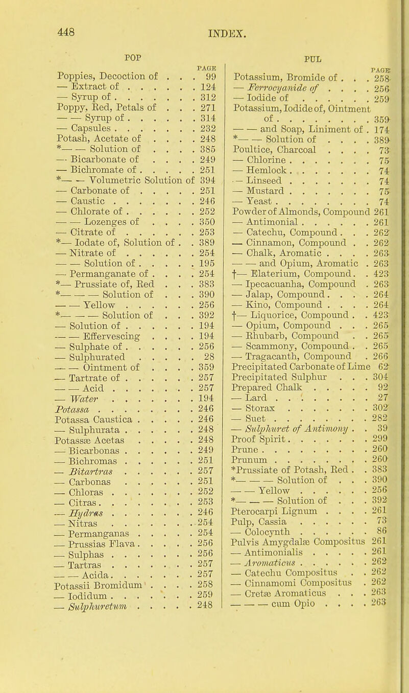 POP PAGK Poppies, Decoction of ... 99 — Extract of 124 — Syrup of 312 Poppy, Red. Petals of . . . 271 Syrup of 314 — Capsules 232 Potash, Acetate of .... 248 * Solution of .... 385 — Bicarbonate of .... 249 — Bichromate of 251 *— — Volumetric Solution of 394 — Carbonate of 251 — Caustic 246 — Chlorate of 252 Lozenges of .... 350 — Citrate of 253 *— lodate of, Solution of . . 389 — Nitrate of 254 Solution of 195 — Permanganate of . . . .254 *— Prussiate of, Red . . .383 * Solution of . . . 390 Yellow 256 *. Solution of . . . 392 — Solution of 194 Effervescing . . . .194 — Sulphate of 256 — Sulphurated 28 Ointment of .... 359 — Tartrate of 257 — — Acid 257 — Water 194 Potassa 246 Potassa Caustica 246 — Sulphurata 248 Potassse Acetas 248 -— Bicarbonas 249 — Bicliromas 251 — Bitao-tras 257 — Carbonas 251 — Chloras 252 — Citras 253 — nyclrms 246 — Nitras 254 — Permanganas 254 — Prussias Flava 256 — Sulphas 256 — Tartras 257 Acida 257 Potassii Bromidum .... 258 — lodidum ....... 259 — Sul2}huretum 248 PUL PAGBr Potassium, Bromide of . . . 258 — Ferroaya,nide of . . . .256 — Iodide of 259 Potassium, Iodide of. Ointment of 359 and Soap, Liniment of . 174 *— — Solution of ... . 389 Poultice, Charcoal .... 73 — Chlorine 75 — Hemlock 74 • — Linseed 74 — Mustard 75 — Yeast 74 Powder of Almonds, Compound 261 •— Antimonial 261 — Catechu, Compoimd . . . 262 — Cinnamon, Compound . . 262 — Chalk, Aromatic .... 263 and Opium, Aromatic . 263 f— Elaterium, Compound. . 423 —■ Ipecacuanha, Compound . 263 — Jalap, Compound .... 264 — Kino, Compoimd .... 264 f— Liquorice, Compound . . 423 — Opium, Compound . . . 265 — Rhubarb, Compound . . 265 — Scammony, Compoimd . . 265 — Tragacanth, Compoimd . 266 Precipitated Carbonate of Lime 62 Precipitated Sulphur . . . 304 Prepared Chalk 92 — Lard . . '. 27 — Storax 302 — Suet 282 — SulpJiuret of Antivwny . . 39 Proof Spirit 299 Prime 260 Prunum 260 *Prussiate of Potash, Red . . 383 * Solution of . . . 390 — — Yellow 256 * Solution of . . . 392 Pterocarpi Lignum .... 261 Pulp, Cassia 73 — Colocynth 86 Pulvis AmygdalfE Compositus 261 — Antimonialis 261 —■ Aronuiticus 262 — Catechu Compositus . . 262 — Cinnamomi Compositus . 262 — Cretfe Aromaticus . . . 263 cum Opio .... 263