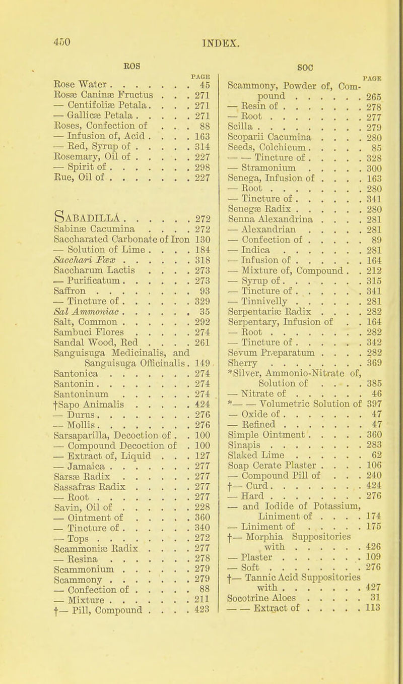 EOS PAGE Eose Water 45 Rosffi Caninse Fructus . , . 271 — Centifolia3 Petala. . . , 271 — GallicEe Petala 271 Eoses, Confection of ... 88 — Infusion of, Acid .... 163 — Eed, Syi-up of 314 Eosemary, Oil of 227 — Spirit of 298 Eue, Oil of 227 SaBADILLA 272 Sabinse Cacumina . . . .272 Saccharated Carbonate of Iron 130 — Solution of Lime .... 184 SaeoJiari Fcex 318 Saccharum Lactis .... 273 — Purificatum 273 SafEron 93 — Tincture of 329 Sal Amnioniao 35 Salt, Common 292 Sambuci Flores 274 Sandal Wood, Eed .... 261 Sanguisuga Medicinalis, and Sanguisuga Officinalis. 149 Santonica 274 Santonin 274 Santoninmn 274 f Sapo Animalis 424 — Durus 276 — MoUis 276 Sarsaparilla, Decoction of . . 100 — Compound Decoction of . 100 — Extract of, Liquid . . .127 — Jamaica 277 SarsEe Eadix 277 Sassafras Radix 277 — Boot 277 Savin, Oil of 228 — Ointment of 360 — Tincture of 340 — Tops 272 Scammonise Radix .... 277 — Eesina 278 Scammonium 279 Scammony 279 — Confection of 88 — Mixture 211 t— Pill, Compound .... 423 SOC I'AOK Scammony, Powder of, Com- pound 265 — Resin of 278 — Root 277 Scilla 271) Scoparii Cacumina .... 280 Seeds, Colchicum 85 Tincture of 328 — Stramonium 300 Senega, Infusion of ... . 163 — Eoot 280 — Tincture of 341 Senegfe Eadix 280 Senna Alexandrina . . . .281 — Alexandrian 281 — Confection of 89 — Indica 281 — Infusion of 164 — Mixture of. Compound . .212 — Syrup of 315 — Tinctm-e of 341 — Tinnivelly 281 Serpentarife Eadix .... 282 Serpentary, Infusion of . . 164 — Eoot 282 — Tincture of 342 Seviim Pr<Bparatum .... 282 Sherry 369 * Silver, Ammonio-Nitrate of. Solution of .... 385 — Nitrate of 46 * Voliunetric Solution of 397 — Oxide of 47 — Eefined 47 Simple Ointment 360 Sinapis 283 Slaked Lime 62 Soap Cerate Plaster .... 106 — Compound Pill of . . . 240 f — Cm-d 424 — Hard 276 — and Iodide of Potassium, Liniment of . . . .174 — Liniment of 175 f— Morphia Suppositories with 426 — Plaster 109 — Soft 276 f— Tannic Acid Suppositories with 427 Socotrine Aloes 31 Extract of 113
