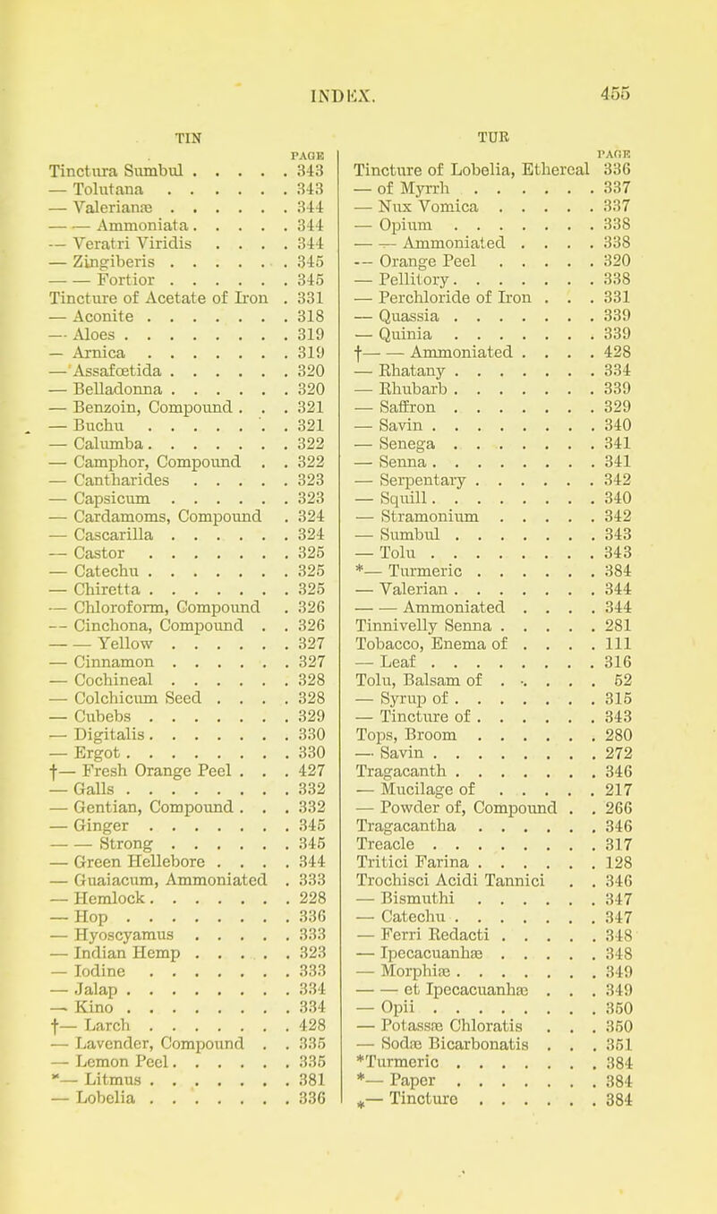 TIN PAGE Tinctura Sumbul 343 — Tolutana 343 — Valcriante 344 Ammoniata 344 — Veratri Viridis .... 344 — Zingiberis 345 Fortior 345 Tincture of Acetate of Ii'on . 331 — Aconite 318 — Aloes 319 — Arnica 319 — AssafcBtida 320 — Belladonna 320 — Benzoin, Compoiind . . . 321 . — Buchu . 321 — Caliimba 322 — Camphor, Compound . . 322 — Cantharides 323 — Capsicum 323 — Cardamoms, Compound . 324 — Cascarilla 324 — Castor 325 — Catechu 325 — Chiretta 325 — Chloroform, Compound . 326 — Cinchona, Compound . . 326 Yellow 327 — Cinnamon 327 — Cochineal 328 — Colchiciun Seed .... 328 — Cubebs 329 — Digitalis 330 — Ergot 330 f — Fresh Orange Peel . . . 427 — Galls 332 —• Gentian, Compound . . . 332 — Ginger 345 Strong 346 — Green Hellebore .... 344 — Guaiacum, Ammoniated . 333 — Hemlock 228 — Hop 336 — Hyoscyamus 333 — Indian Hemp 323 — Iodine 333 — Jalap 334 — Kino 334 f— Larch 428 — Lavender, Compound . . 335 — Lemon Peel 335 — Litmus 381 — Lobelia 336 TOR PAOE Tincture of Lobelia, Ethereal 336 — of Myrrh 337 — Nux Vomica 337 — Opium 338 ^ Ammoniat ed .... 338 — Orange Peel 320 — Pellitory 338 — Perchloride of Iron . . . 331 — Quassia 339 — Quinia 339 f Ammoniated .... 428 — Khatany 334 — Ehubarb 339 — Saffron 329 — Savin 340 — Senega 341 — Senna 341 — Serpentaiy 342 — Squill 340 — Stramoniiun 342 — Sumbul 343 — Tolu 343 *— Turmeric 384 — Valerian 344 Ammoniated .... 344 Tinnivelly Senna 281 Tobacco, Enema of . . . .111 — Leaf 316 Tolu, Balsam of ...... 52 — Syrup of 315 — Tincture of 343 Tops, Broom 280 — Savin 272 Tragacanth 346 — Mucilage of 217 — Powder of. Compound . . 266 Tragacantha 346 Treacle 317 Tritici Farina 128 Trochisci Acidi Tannic! . . 346 — Bismuthi 347 — Catechu 347 — Ferri Kedacti 348 — Ipecacuanha 348 — MorphiiB 349 et Ipecacuanhas . . . 349 — Opii 350 — PotassfE Chloratis . , . 350 — SodiE Bicarbonatis . . . 351 ♦Turmeric 384 *— Paper 384 Tincture 384