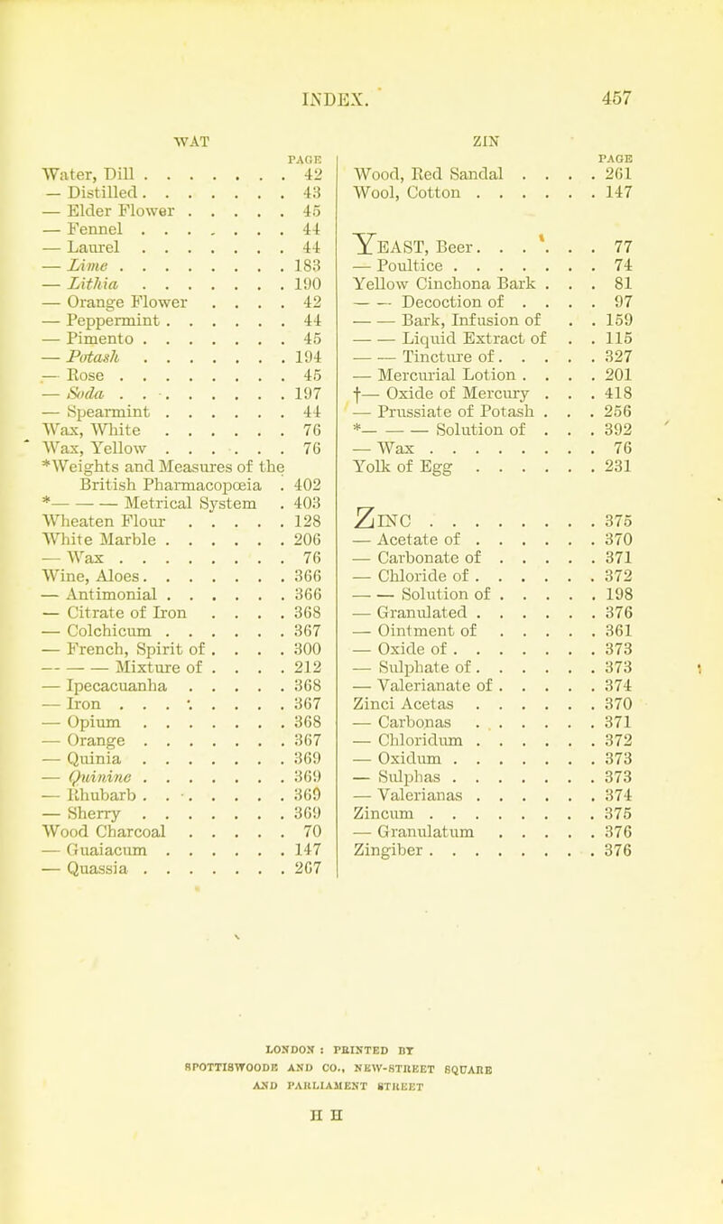 WAT PAGE Water, Dill 42 — Distilled 43 — Elder Flower 45 — Fennel 44 — Laurel 44 — Lime 183 — Lithia I'JO — Orange Flower .... 42 — Peppermint 44 — Pimento 45 — Pirtash lt)4 — Rose 45 — Soda . . - 197 — Spearmint 44 Wax, White 76 Wax, Yellow . . . . . . 76 * Weights and Measmres of the British Pharmacopoeia . 402 * Metrical System . 403 Wheaten Flour 128 White Marble 206 — Wax 76 Wine, Aloes 366 — Antimonial 366 — Citrate of Iron . . . .368 — Colchicum 367 — French, Spirit of . . . . 300 Mixture of . . . .212 — Ipecacuanha 368 — Iron ......... 367 — Opium 368 — Orange 367 — Quinia 369 — Quinine 369 — llhubarb . . • 369 — Sherry 369 Wood Charcoal 70 — Ouaiacum 147 — Quassia 267 ZIN PAGE Wood, Red Sandal .... 261 Wool, Cotton 147 Yeast, Beer. 77 — Poultice 74 Yellow Cinchona Bark ... 81 Decoction of .... 97 Bark, Infusion of . . 159 Liquid Extract of . .115 Tincture of 327 — Mercurial Lotion .... 201 f— Oxide of Mercury . . .418 — Prussiate of Potash . . . 256 * Solution of . . . 392 — Wax 76 Yolk of Egg 231 ZlING 375 — Acetate of 370 — Carbonate of 371 — Chloride of 372 Solution of 198 — Granulated 376 — Ointment of 361 — Oxide of 373 — Sulphate of 373 — Valerianate of 374 Zinci Acetas 370 — Carbonas 371 — Chloridima 372 — Oxidum 373 — Sulphas 373 — Valerianas 374 Zincum 375 — Granulatum 376 Zingiber 376 LONDOJI : miNTED DT SPOTTISWOODE AND CO., NBW-STItEET SQPAHE ASD PAKLIAMENT STllEET n H