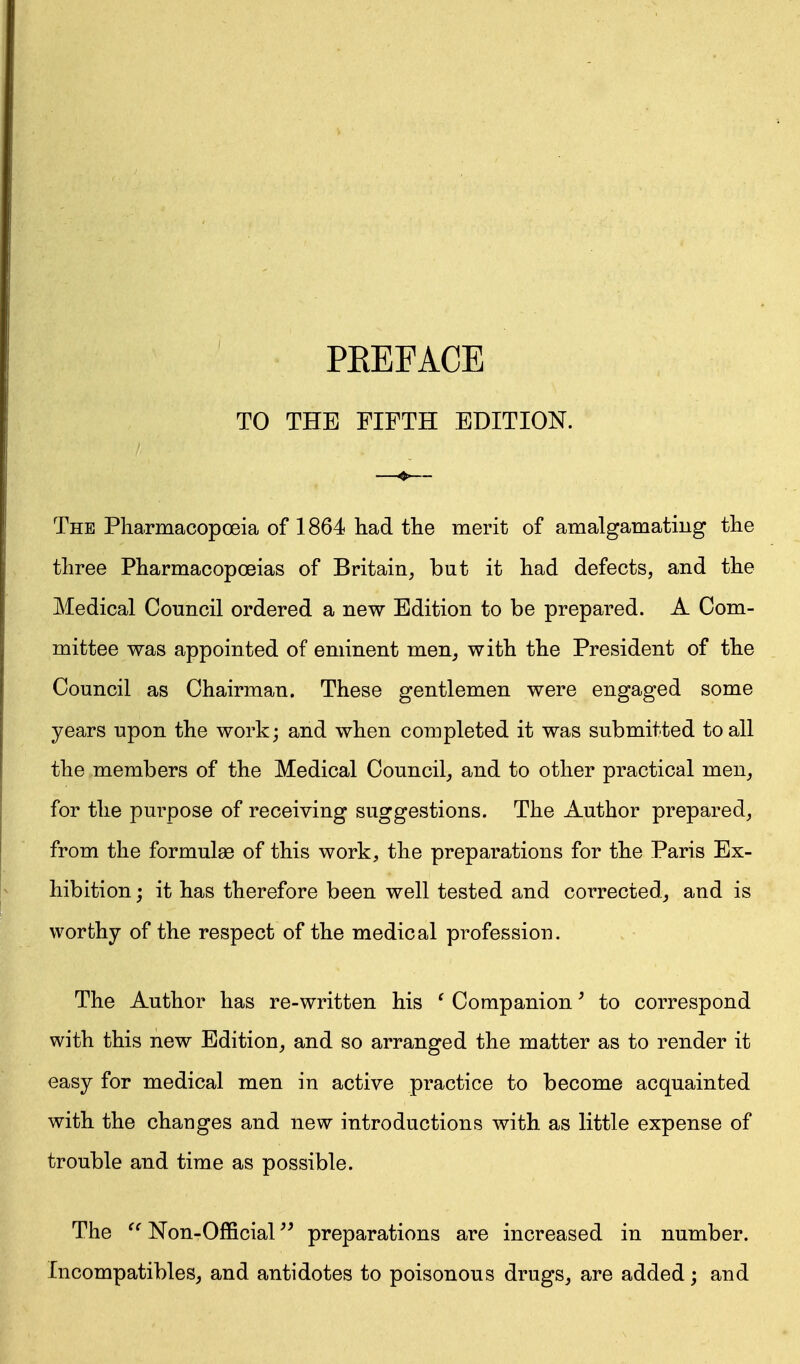 TO THE FIFTH EDITION. The Pharmacopoeia of 1864 had the merit of amalgamating the three Pharmacopoeias of Britain, but it had defects, and the Medical Council ordered a new Edition to be prepared. A Com- mittee was appointed of eminent men, with the President of the Council as Chairman. These gentlemen were engaged some years upon the work; and when completed it was submitted to all the members of the Medical Council, and to other practical men, for the purpose of receiving suggestions. The Author prepared, from the formulae of this work, the preparations for the Paris Ex- hibition ; it has therefore been well tested and corrected, and is worthy of the respect of the medical profession. The Author has re-written his ' Companion' to correspond with this new Edition, and so arranged the matter as to render it easy for medical men in active practice to become acquainted with the changes and new introductions with as little expense of trouble and time as possible. The Non-Official preparations are increased in number. Incompatibles, and antidotes to poisonous drugs, are added; and