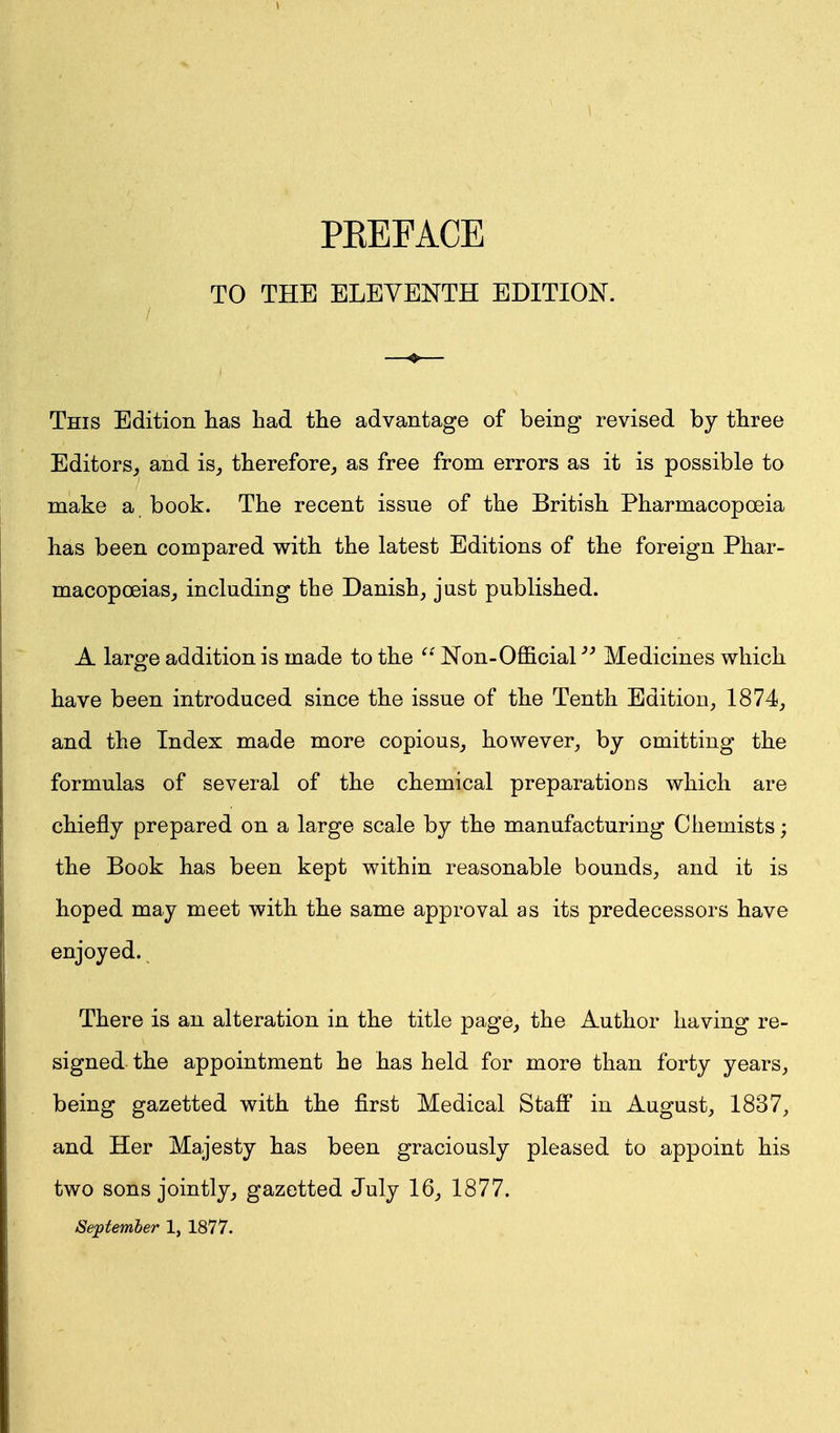 TO THE ELEVENTH EDITION. This Edition has had the advantage of being revised by three Editors, and is, therefore, as free from errors as it is possible to make a book. The recent issue of the British Pharmacopoeia has been compared with the latest Editions of the foreign Phar- macopoeias, including the Danish, just published. A large addition is made to the Non-Official'''' Medicines which have been introduced since the issue of the Tenth Edition, 1874, and the Index made more copious, however, by omitting the formulas of several of the chemical preparations which are chiefly prepared on a large scale by the manufacturing Chemists; the Book has been kept within reasonable bounds, and it is hoped may meet with the same approval as its predecessors have enjoyed. There is an alteration in the title page, the Author having re- signed the appointment he has held for more than forty years, being gazetted with the first Medical Staff in August, 1837, and Her Majesty has been graciously pleased to appoint his two sons jointly, gazetted July 16, 1877. Se;ptemher 1, 1877.