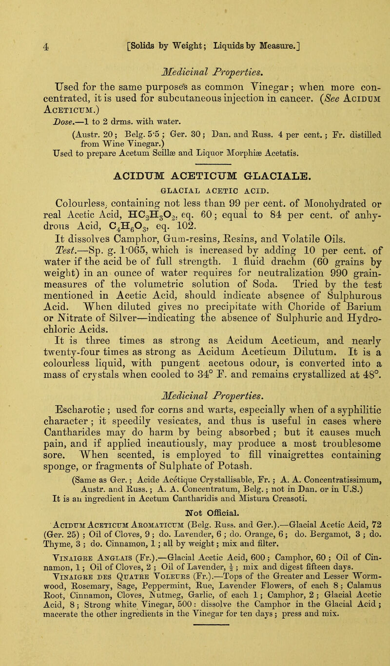 Medicinal Properties, Used for the same purposed as common 'V'inegar; when more con- centrated, it is used for subcutaneous injection in cancer. {See Acidum ACETICUM.) Dose.—1 to 2 drms. with water. (Austr. 20; Belg. 5*5 ; Ger. 30; Dan. and Russ. 4 per cent.; Fr. distilled from Wine Yinegar.) Used to prepare Acetum Scillge and Liquor Morphise Acetatis. ACIDUM ACETICUM GLACIALE. GLACIAL ACETIC ACID. Colourless, containing not less than 99 per cent, of Monohydrated or real Acetic Acid, IIC2H3O2; eq. 60; equal to 84 per cent, of anhy- drous Acid, C^HgOg, eq. 102. It dissolves Camphor, Gum-resins^ Eesins, and Volatile Oils. Test.—Sp. g. 1*065, which is increased by adding 10 per cent, of water if the acid be of full strength. 1 fluid drachm (60 grains by weight) in an ounce of water requires for neutralization 990 grain- measures of the volumetric solution of Soda. Tried by the test mentioned in Acetic Acid, should indicate absence of Sulphurous Acid. When diluted gives no precipitate with Choride of Barium or Nitrate of Silver—indicating the absence of Sulphuric and Hydro- chloric Acids. It is three times as strong as Acidum Aceticum, and nearly twenty-four times as strong as Acidum Aceticum Dilutum. It is a colourless liquid, with pungent acetous odour, is converted into a mass of crystals when cooled to 34° E. and remains crystallized at 48°. Medicinal Properties. Escharotic ; used for corns and warts, especially when of a syphilitic character; it speedily vesicates, and thus is useful in cases where Cantharides may do harm by being absorbed ; but it causes much pain, and if applied incautiously, may produce a most troublesome sore. When scented, is employed to fill vinaigrettes containing sponge, or fragments of Sulphate of Potash. (Same as Ger.; Acide Acetique Crystallisable, Fr.; A. A. Concentratissimum, Austr. and Kuss.; A. A. Concentratum, Belg.; not in Dan. or in U.S.) It is an ingredient in Acetum Cantharidis and Mistura Creasoti. Not Official. Acidum: Aceticum Aeomatictjm (Belg. Euss. and Ger.).—Glacial Acetic Acid, 72 (Ger. 25) ; Oil of Cloves, 9 ; do. Layender, 6 ; do. Orange, 6; do. Bergamot, 3 ; do. Thyme, 3 ; do. Cinnamon, 1 ] all by weight; mix and filter. YiNAiGRE Anglais (Fr.).—Glacial Acetic Acid, 600; Camphor, 60; Oil of Cin- namon, 1; Oil of Cloves, 2 ; Oil of Lavender, ^ ; mix and digest fifteen days. YiNAiGEE DES QuATRE VoLEUES (Fr.).—Tops of the Greater and Lesser Worm- wood, Kosemary, Sage, Peppermint, Rue, Lavender Flowers, of each 8; Calamus Koot, Cinnamon, Cloves, Nutmeg, Garlic, of each 1; Camphor, 2 ; Glacial Acetic Acid, 8; Strong white Vinegar, 500: dissolve the Camphor in the Glacial Acid; macerate the other ingredients in the Yinegar for ten days; press and mix.