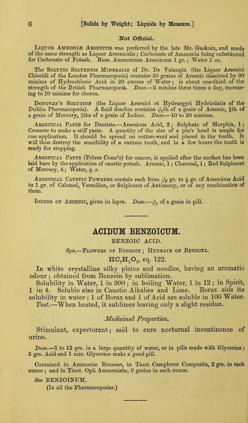 Not Official. LiQTiOR Ammonia Aesbnitis was preferred by the late Mr. Gaskoin, and made of the same strength as Liquor Arsenicalis ; Carbonate of Ammonia being substituted for Carbonate of Potash. Russ. Ammonium Arsenicum 1 gr.; Water 1 oz. The SoLTJTio SoLVENTis MiNEEALis of Dr. Dc Yalangin (the Liquor Arsenici Chloridi of the London Pharmacopoeia) contains 30 grains of Arsenic dissolved by 90 minims of Hydrochloric Acid in 20 ounces of Water; is about one-third of the strength of the British Pharmacopoeia. Dose.—3 minims three times a day, increas- ing to 10 minims for chorea. Donovan's Solution (the Liquor Arsenici et Hydrargyri Hydriodatis of the Dublin Pharmacopoeia). A fluid drachm contains -^-^ih. of a grain of Arsenic, :|th of a grain of Mercury, |ths of a grain of Iodine. Dose.—10 to 30 minims. AesenIcal Paste for Dentists.—Arsenious Acid, 2; Sulphate of Morphia, 1; Creasote to make a stiff paste. A quantity of the size of a pin's head is ample for one application. It should be spread on cotton-wool and placed in the tooth. It will thus destroy the sensibility of a carious tooth, and in a few hours the tooth is ready for stopping. Aesenical Paste (Freres Come's) for cancer, is applied after the surface has been laid bare by the application of caustic potash. Arsenic, 1; Charcoal, 1; Red Sulphuret of Mercury, 4; Water, q. s. AesenicaIj Catjstic Povodees contain each from gi'' to ^ gr. of Arsenious Acid to 1 gr. of Calomel, Vermilion, or Sulphuret of Antimony, or of any combination of them. Iodide oe Aesenic, given in lepra. Dose.—of a grain in piU. ACIDUM BENZOICUM. BENZOIC ACID. -Sj/w.—Flowees oe Benzoin ; Htdeate of Benzoyl. HO7H5O2, eq. 122. In vp-hite crystalline silky plates and needles, having an aromatic odour ; obtained from Benzoin by sublimation. Solubility in Water, 1 in 300 ; in boiliDg Water, 1 in 12 ; in Spirit, 1 in 4. Soluble also in Caustic Alkalies and Lime. Borax aids its solubility in water ; 1 of Borax and 1 of Acid are soluble in 100 Water. Test.—When heated, it sublimes leaving only a slight residue. Medicinal Projperties, Stimulant, expectorant; said to cure nocturnal incontinence of urine. Dose.—5 to 15 grs. in a large quantity of vrater, or in pills made with Glycerine ; 5 grs. Acid and 1 min. Grlycerine make a good pill. Contained in Ammonige Benzoas, in Tinct. Camphorte Composita, 2 grs. in each ounce ; and in Tinct. Opii Ammoniata, 9 grains in each ounce. See BENZOINUM. (In all the Pharmacopoeias.)