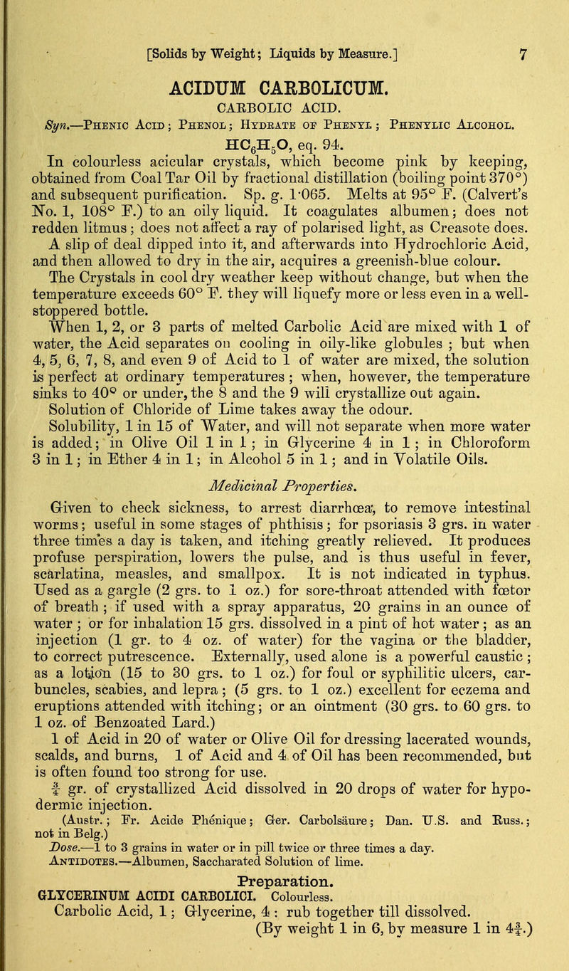 ACIDUM CARBOLICUM. CAEBOLIC ACID. Syn,—Phenic Acid ; Phenol ; Htdeate oe Phenyl ; Phenylic Alcohol. HCeHgO, eq. 94. In colourless acicular crystals, which become pink by keeping, obtained from Coal Tar Oil by fractional distillation (boiling point 370°) and subsequent purification. Sp. g. 1-065. Melts at 95° F. (Calvert's No. 1, 108*^ F.) to an oily liquid. It coagulates albumen; does not redden litmus; does not affect a ray of polarised light, as Creasote does. A slip of deal dipped into it, and afterwards into Hydrochloric Acid, and then allowed to dry in the air, acquires a greenish-blue colour. The Crystals in cool dry weather keep without change, but when the temperature exceeds 60° E. they will liquefy more or less even in a well- stoppered bottle. When 1, 2, or 3 parts of melted Carbolic Acid are mixed with 1 of water, the Acid separates ou cooling in oily-like globules ; but when 4, 5, 6, 7, 8, and even 9 of Acid to 1 of water are mixed, the solution is perfect at ordinary temperatures ; when, however, the temperature sinks to 40° or under, the 8 and the 9 will crystallize out again. Solution of Chloride of Lime takes away the odour. Solubility, 1 in 15 of Water, and will not separate when more water is added; in Olive Oil 1 in 1; in Glycerine 4 in 1 ; in Chloroform 3 in 1; in Ether 4 in 1; in Alcohol 5 in 1; and in Yolatile Oils. Medicinal Properties. Given to check sickness, to arrest diarrhoea', to remove intestinal worms; useful in some stages of phthisis; for psoriasis 3 grs. in water three times a day is taken, and itching greatly relieved. It produces profuse perspiration, lowers the pulse, and is thus useful in fever, scarlatina, measles, and smallpox. It is not indicated in typhus. Used as a gargle (2 grs. to 1 oz.) for sore-throat attended with foetor of breath ; if used with a spray apparatus, 20 grains in an ounce of water ; or for inhalation 15 grs. dissolved in a pint of hot water ; as an injection (1 gr. to 4 oz. of water) for the vagina or the bladder, to correct putrescence. Externally, used alone is a powerful caustic ; as a loi^oTa (15 to 30 grs. to 1 oz.) for foul or syphilitic ulcers, car- buncles, scabies, and lepra; (5 grs. to 1 oz.) excellent for eczema and eruptions attended with itching; or an ointment (30 grs. to 60 grs. to 1 oz. of Benzoated Lard.) 1 of Acid in 20 of water or Olive Oil for dressing lacerated wounds, scalds, and burns, 1 of Acid and 4 of Oil has been recommended, but is often found too strong for use. f gr. of crystallized Acid dissolved in 20 drops of water for hypo- dermic injection. (Austr.; Pr. Acide Phenique; G-er. Carbolsaure; Dan. U.S. and Euss.; not in Belg.) Dose.—1 to 3 grains in water or in pill twice or three times a day. Antidotes.—Albumen, Saccharated Solution of lime. Preparation. GLYCERINUM ACIDI CAEBOLIOI. Colourless. Carbolic Acid, 1; Glycerine, 4 : rub together till dissolved. (By weight 1 in 6, by measure 1 in 4f.)