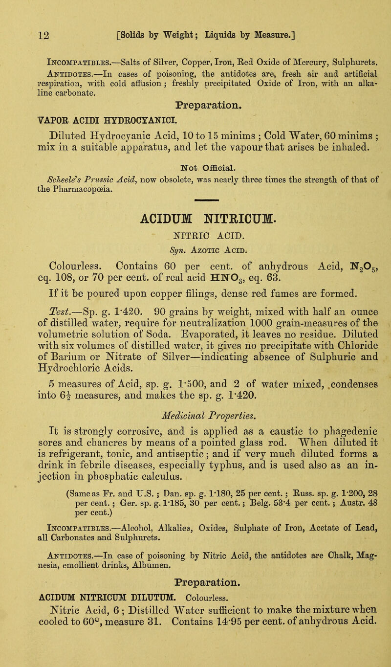 Incompatibles.—Salts of Silver, Copper, Iron, Eed Oxide of Mercury, Sulphurets. Antidotes.—In cases of poisoning, the antidotes are, fresh air and artificial respiration, with cold affusion ; freshly precipitated Oxide of Iron, with an alka- line carbonate. Preparation. VAPOR ACIDI HYDROCYANICI. Diluted Hydrocyanic Acid, 10 to 15 minims ; Cold Water, 60 minims ; mix in a suitable apparatus, and let the vapour that arises be inhaled. TTot Official. ScTieeWs Prussia Acid, now obsolete, was nearly three times the strength of that of the Pharmacopcsia. ACIDUM NITRICUM. NITRIC ACID. Syn. Azotic Acid. Colourless. Contains 60 per cent, of anhydrous Acid, NgOg, eq. 108, or 70 per cent, of real acid HNOg, eq. 63. If it be poured upon copper filings, dense red fumes are formed. Test.—Sp. g. 1*420. 90 grains by weight, mixed with half an ounce of distilled water, require for neutralization 1000 grain-measures of the volumetric solution of Soda. Evaporated, it leaves no residue. Diluted with six volumes of distilled water, it gives no precipitate with Chloride of Barium or Nitrate of Silver—indicating absence of Sulphuric and Hydrochloric Acids. 5 measures of Acid, sp. g. 1*500, and 2 of water mixed, condenses into 6^ measures, and makes the sp. g. 1*420. Medicinal Properties. It is strongly corrosive, and is applied as a caustic to phagedenic sores and chancres by means of a pointed glass rod. When diluted it is refrigerant, tonic, and antiseptic; and if very much diluted forms a drink in febrile diseases, especially typhus, and is used also as an in- jection in phosphatic calculus. (Same as Fr. and U.S. ; Dan. sp. g. I'lSO, 25 per cent.; Russ. sp. g. 1*200, 28 per cent.; Ger. sp. g. 1'185, 30 per cent.; Belg. 53*4 per cent.; Austr. 48 per cent.) Incompatibles.—Alcohol, Alkalies, Oxides, Sulphate of Iron, Acetate of Lead, all Carbonates and Sulphurets. Antidotes.—In case of poisoning by Nitric Acid, the antidotes are Chalk, Mag- nesia, emollient drinks, Albumen. Preparation. ACIDUM NITRICUM DILUTUM. Colourless. Nitric Acid, 6 ; Distilled Water sufficient to make the mixture when cooled to 60*^, measure 31. Contains 14*95 per cent, of anhydrous Acid.