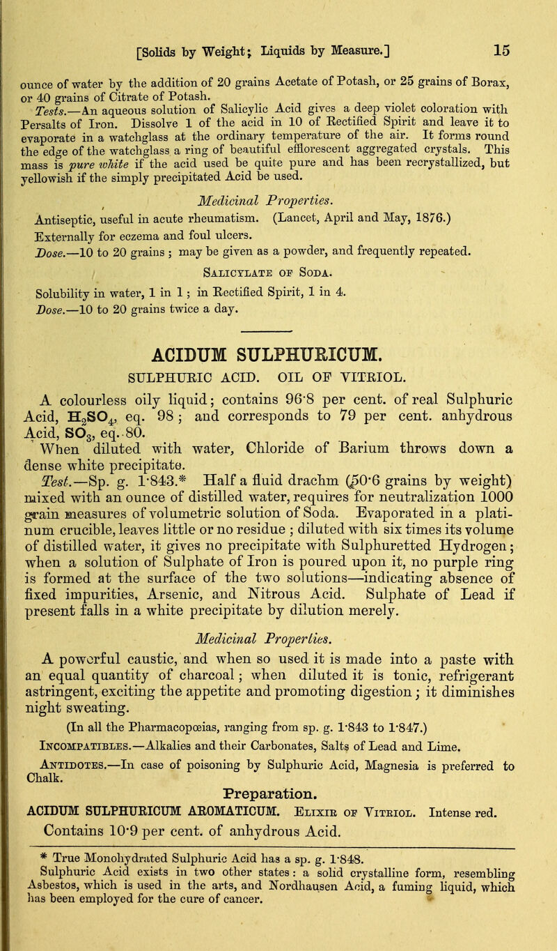 ounce of water by the addition of 20 grains Acetate of Potash, or 25 grains of Borax, or 40 grains of Citrate of Potash. Tests.—An aqueous solution of SaUcylic Acid gives a deep violet coloration witfh Persalts of Iron. Dissolve 1 of the acid in 10 of Eectified Spirit and leave it to evaporate in a watchglass at the ordinary temperature of the air. It forms round the edge of the watchglass a ring of beautiful efflorescent aggregated crystals. This mass is pure loUte if the acid used be quite pure and has been recrystallized, but yellowish if the simply precipitated Acid be used. Medicinal Properties. Antiseptic, useful in acute rheumatism. (Lancet, April and May, 1876.) Externally for eczema and foul ulcers. j)ose.—10 to 20 grains ; may be given as a powder, and frequently repeated. Salicylate of Soda. Solubility in water, 1 in 1; in Eectified Spirit, 1 in 4. Dose.—10 to 20 grains twice a day. ACIDUM SULPHUEICUM. SULPHURIC ACID. OIL OF YITRIOL. A colourless oily liquid; contains 96'8 per cent, of real Sulphuric Acid, HgSO^, eq. 98 ; and corresponds to 79 per cent, anhydrous Acid, SO3, eq. 80. ' When diluted with water. Chloride of Barium throws down a dense white precipitate. ^est.—^^. g. 1-843.* Half a fluid drachm (^0*6 grains by weight) mixed with an ounce of distilled water, requires for neutralization 1000 girain measures of volumetric solution of Soda. Evaporated in a plati- num crucible, leaves little or no residue ; diluted with six times its volume of distilled water, it gives no precipitate with Sulphuretted Hydrogen; when a solution of Sulphate of Iron is poured upon it, no purple ring is formed at the surface of the two solutions—indicating absence of fixed impurities, Arsenic, and Nitrous Acid. Sulphate of Lead if present falls in a white precipitate by dilution merely. Medicinal Properties. A powerful caustic, and when so used it is made into a paste with an equal quantity of charcoal; when diluted it is tonic, refrigerant astringent, exciting the appetite and promoting digestion; it diminishes night sweating. (In all the Pharmacopoeias, ranging from sp. g. 1*843 to 1'847.) Incompatibles.—Alkalies and their Carbonates, Salts of Lead and Lime. Antidotes.—In case of poisoning by Sulphuric Acid, Magnesia is preferred to Chalk. Preparation. ACIDUM SULPHURICUM AROMATICUM. Elixir oe Viteiol. Intense red. Contains 10*9 per cent, of anhydrous Acid. * True Monohydrated Sulphuric Acid has a sp. g. 1-848. Sulphuric Acid exists in two other states: a solid crystalline form, resembling Asbestos, which is used in the arts, and Nordhausen Acid, a fuming liquid, which has been employed for the cure of cancer.