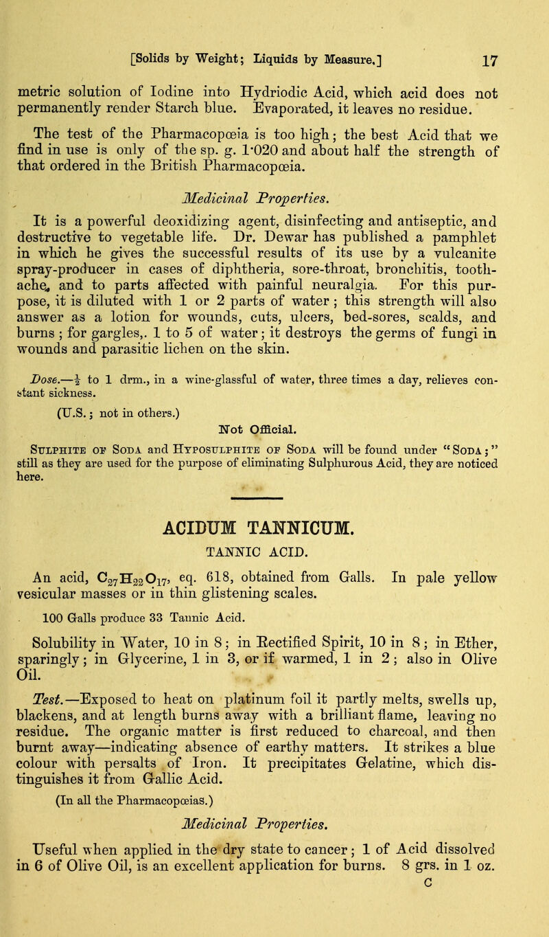 metric solution of Iodine into Hydriodic Acid, which acid does not permanently render Starch blue. Evaporated, it leaves no residue. The test of the Pharmacopoeia is too high; the best Acid that we find in use is only of the sp. g. 1*020 and about half the strength of that ordered in the British Pharmacopoeia. Medicinal Properties. It is a powerful deoxidizing agent, disinfecting and antiseptic, and destructive to vegetable life. Dr. Dewar has published a pamphlet in which he gives the successful results of its use by a vulcanite spray-producer in cases of diphtheria, sore-throat, bronchitis, tooth- ache^ and to parts affected with painful neuralgia. For this pur- pose, it is diluted with 1 or 2 parts of water ; this strength will also answer as a lotion for wounds, cuts, ulcers, bed-sores, scalds, and burns ; for gargles,. 1 to 5 of water; it destroys the germs of fungi in wounds and parasitic lichen on the skin. Dose.—i to 1 drm., in a wine-glassful of water, three times a day, relieves con- stant sickness. (U.S.; not in others.) Wot Official. Sttlphite or Soda and Hyposulphite of Soda will be found under  Soda j  stUl as they are used for the purpose of eliminating Sulphurous Acid, they are noticed here. ACIDUM TANNICUM. TANNIC ACID. An acid, C27H22O175 eq. 618, obtained from Galls. In pale yellow vesicular masses or in thin glistening scales. 100 Galls produce 33 Tannic Acid. Solubility in Water, 10 in 8; in Eectified Spirit, 10 in 8 ; in Ether, sparingly; in Glycerine, 1 in 3, or if warmed, 1 in 2; also in Olive Oil. Test.—Exposed to heat on platinum foil it partly melts, swells up, blackens, and at length burns away with a brilliant flame, leaving no residue. The organic matter is first reduced to charcoal, and then burnt away—indicating absence of earthy matters. It strikes a blue colour with persalts of Iron. It precipitates Gelatine, which dis- tinguishes it from Gallic Acid. (In all the Pharmacopoeias.) Medicinal Properiies. Fseful when applied in the dry state to cancer; 1 of Acid dissolved in 6 of Olive Oil, is an excellent application for burns. 8 grs. in 1 oz. G
