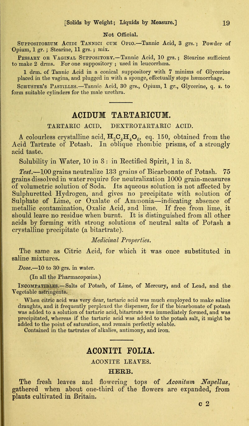 Not Official. SupposiTOEiTJM AciDi Tannici CUM Opio.—Tannic Acid, 3 grs.; Powder of Opium, 1 gr. ; Stearine, 11 grs. ; mix. Pessaet or Vaginal Suppositoey.—Tannic Acid, 10 grs.; Stearine sufficient to make 2 drms. For one suppository ; used in leucorrlioea. 1 drm. of Tannic Acid in a conical suppository with 7 minims of Grlycerine placed in the vagina, and plugged in with a sponge, efiPectually stops hsemorrhage. Schtjstee's Pastilles.—Tannic Acid, 30 grs., Opium, 1 gr,, Grlycerine, q. s. to form suitable cylinders for the male urethra. ACIDUM TARTAEICUM. TAETAEIC ACID. DEXTEOTARTARIC ACID. A colourless crystalline acid, H^C^H^Og, eq. 150, obtained from the Acid Tartrate of Potash. In oblique rhombic prisms, of a strongly acid taste. Solubility in Water, 10 in 8 : in E-ectified Spirit, 1 in 8. Test.—100 grains neutralize 133 grains of Bicarbonate of Potash. 75 grains dissolved in water require for neutralization 1000 grain-measures of volumetric solution of Soda. Its aqueous solution is not affected by Sulphuretted Hydrogen, and gives no precipitate vrith solution of Sulphate of Lime, or Oxalate of Ammonia—indicating absence of metallic contamination. Oxalic Acid, and lime. If free from lime, it should leave no residue when burnt. It is distinguished from all other acids by forming with strong solutions of neutral salts of Potash a crystalline precipitate (a bitartrate). Medicinal Properties. The same as Citric Acid, for which it was once substituted in saline mixtures. Dose.—10 to 30 grs. in water. (In all the Pharmacopoeias.) Incompatibles.—Salts of Potash, of Lime, of Mercury, and of Lead, and the Vegetable astringents. • When citric acid was very dear, tartaric acid was much employed to make saline draughts, and it frequently perplexed the dispenser, for if the bicarbonate of potash was added to a solution of tartaric acid, bitartrate was immediately formed, and was precipitated, whereas if the tartaric acid was added to the potash salt, it might be added to the point of saturation, and remain perfectly soluble. Contained in the tartrates of alkalies, antimony, and iron. ACONITI FOLIA. ACONITE LEAVES. HERB. The fresh leaves and flowering tops of Aconifum Napellus, gathered when about one-third of the flowers are expanded, from plants cultivated in Britain. c 2
