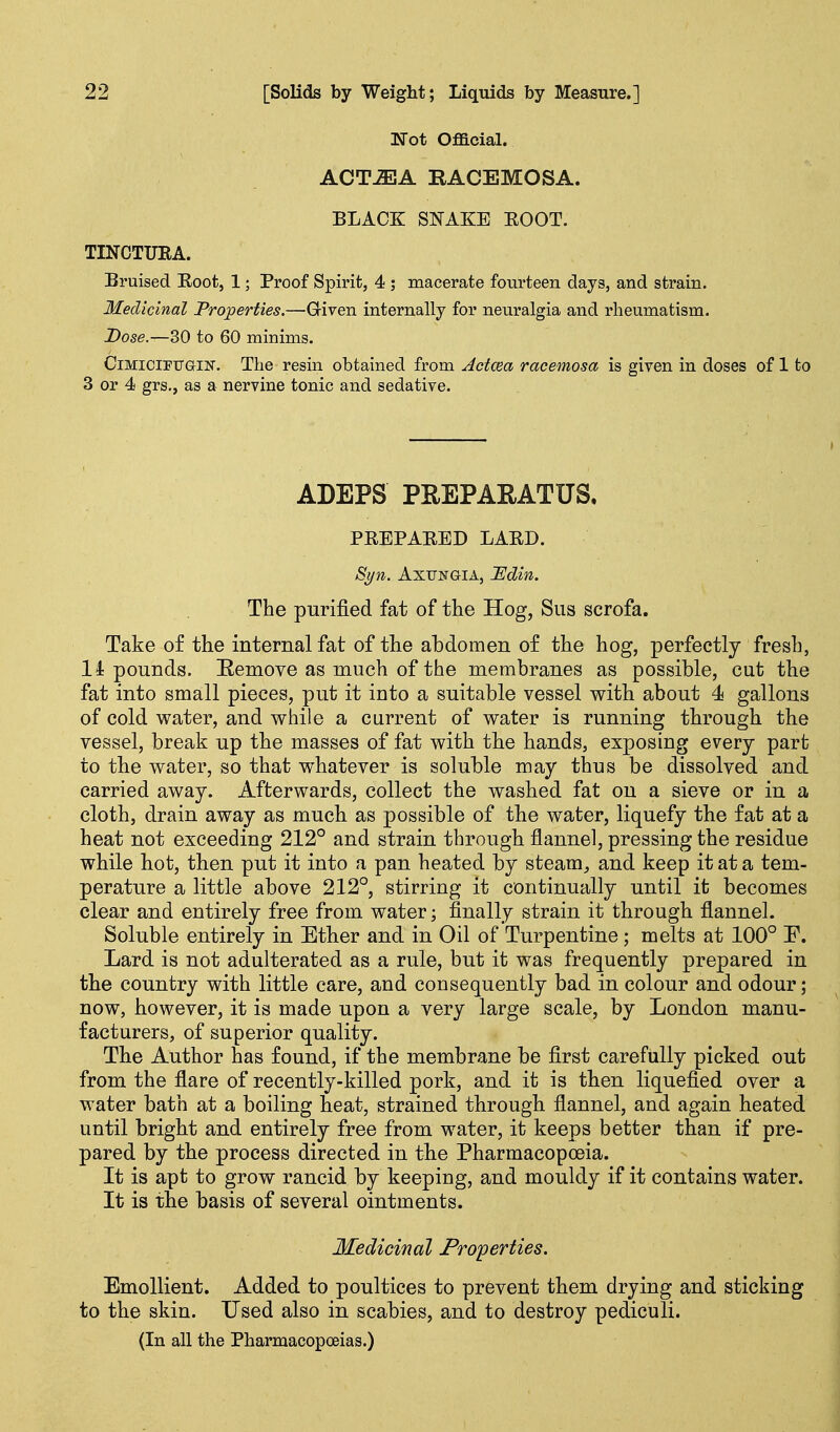 'Not Official. ACTJEA RACEMOSA. BLACK SNAKE KOOT. TINCTUEA. Bruised Boot, 1; Proof Spirit, 4 ; macerate fourteen days, and strain. Medicinal Properties.—Given internally for neuralgia and rheumatism. Dose.—30 to 60 minims. CiMiciPiTGiN. The resin obtained from Actcea racemosa is given in doses of 1 to 3 or 4 grs,, as a nervine tonic and sedative. ADEPS PEEPARATUS. PBEPABED LABD. Syn. AxuNGiA, I^din. The purified fat of the Hog, Siis scrofa. Take of the internal fat of the abdomen of the hog, perfectly fresh, Impounds. E,emove as much of the membranes as possible, cut the fat into small pieces, put it into a suitable vessel with about 4 gallons of cold water, and while a current of water is running through the vessel, break up the masses of fat with the hands, exposing every part to the water, so that whatever is soluble may thus be dissolved and carried away. Afterwards, collect the washed fat on a sieve or in a cloth, drain away as much as possible of the water, liquefy the fat at a heat not exceeding 212° and strain through flannel, pressing the residue while hot, then put it into a pan heated by steam, and keep it at a tem- perature a little above 212°, stirring it continually until it becomes clear and entirely free from water; finally strain it through flannel. Soluble entirely in Ether and in Oil of Turpentine; melts at 100° P. Lard is not adulterated as a rule, but it was frequently prepared in the country with little care, and consequently bad in colour and odour; now, however, it is made upon a very large scale, by London manu- facturers, of superior quality. The Author has found, if the membrane be first carefully picked out from the flare of recently-killed pork, and it is then liquefied over a water bath at a boiling heat, strained through flannel, and again heated until bright and entirely free from water, it keeps better than if pre- pared by the process directed in the Pharmacopoeia. It is apt to grow rancid by keeping, and mouldy if it contains water. It is the basis of several ointments. Medicinal Properties. Emollient. Added to poultices to prevent them drying and sticking to the skin. Used also in scabies, and to destroy pediculi. (In all the Pharmacopoeias.)