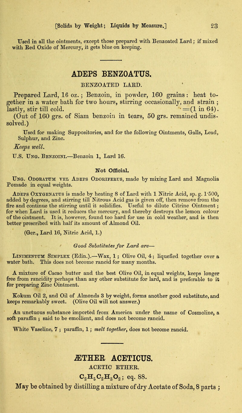 Used in all the ointments, except those prepared with Benzoated Lard; if mixed with Ked Oxide of Mercur j, it gets blue on keeping. ADEPS BENZOATUS. BENZOATED LAED. Prepared Lard, 16 oz. ; Benzoin, in powder, 160 grains: heat to- gether in a water bath for two hoars, stirring occasionally, and strain ; lastly, stir till cold. _ • =(1 in 64). (Out of 160 grs. of Siam benzoin in tears, 50 grs. remained undis- solved.) Used for making Suppositories, and for the following Ointments, GraUs, Lead, Sulphur, and Zinc. Keeps well. U.S. Ung. Benzoini.—Benzoin 1, Lard 16. Not Official, Ung. Odoeatum vel Adeps Odoeieeeijs, made by mixing Lard and Magnolia Pomade in equal weights. Adeps Oxtgenatus is made by heating 8 of Lard with 1 Nitric Acid, sp. g. 1500, added by degrees, and stirring till Nitrous Acid gas is given oflF, then remove from the fire and continue the stirring until it solidifies. Useful to dilute Citrine Ointment; for when Lard is used it reduces the mercury, and thereby destroys the lemon colour of the ointment. It is, however, found too hard for use in cold weather, and is then better prescribed with half its amount of Almond Oil. (Ger., Lard 16, Nitric Acid, 1.) ' Good Substitutes for Lard are— LiNiMENTTiM SIMPLEX (Edin.).—Wax, 1; Olive Oil, 4; liquefied together over a water bath. This does not become rancid for many months. A mixture of Cacao butter and the best Olive Oil, in equal weights, keeps longer free from rancidity perhaps than any other substitute for lard, and is preferable to it for preparing Zinc Ointment. Kokum Oil 2, and Oil of Almonds 3 by weight, forms another good substitute, and keeps remarkably sweet. (Olive Oil will not answer.) An unctuous substance imported from America under the name of Cosmoline, a soft paraffin ; said to be emollient, and does not become rancid. White Vaseline, V ; paraffin, 1; melt together^ does not become rancid. -ETHER ACETICUS. ACETIC ETHER. C2H5C2H3O3; eq. 88. May be obtained by distilling a mixture of dry Acetate of Soda, 8 parts ;
