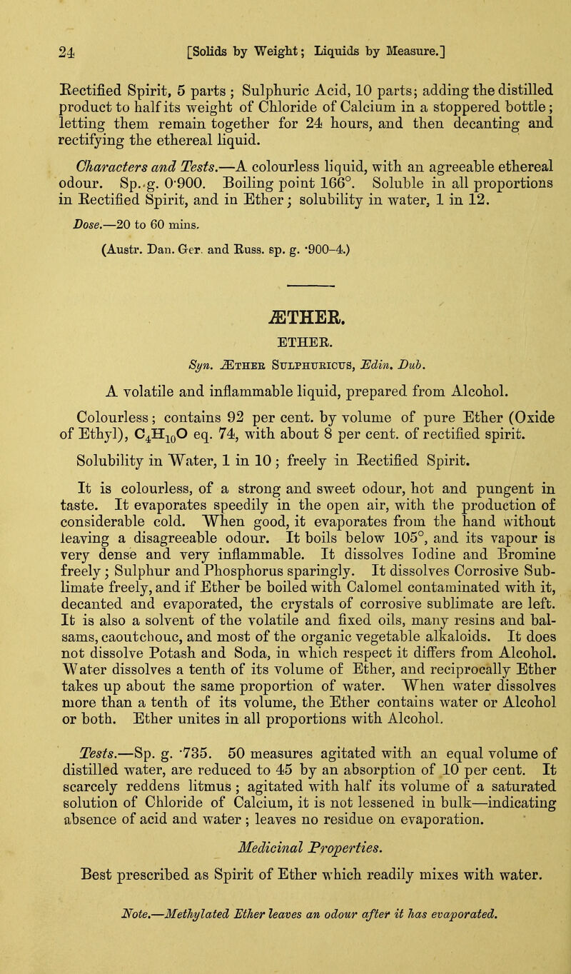 Eectified Spirit, 5 parts ; Sulphuric Acid, 10 parts; adding the distilled product to half its eight of Chloride of Calcium in a stoppered bottle; letting them remain together for 24 hours, and then decanting and rectifying the ethereal liquid. Characters and Tests.—A colourless liquid, with an agreeable ethereal odour. Sp.-g. 0'900. Boiling point 166°. Soluble in all proportions in Eectified Spirit, and in Ether; solubility in water, 1 in 12. Dose.—20 to 60 mins, (Austr. Dan. Ger. and Euss. sp. g. '900-4.) ^THER. ETHER. Syn. -^THEE Stjlphueictjs, I^din. Bub. A volatile and inflammable liquid, prepared from Alcohol. Colourless; contains 92 per cent, by volume of pure Ether (Oxide of Ethyl), O^^^O eq. 74, with about 8 per cent, of rectified spirit. Solubility in Water, 1 in 10 ; freely in Eectified Spirit. It is colourless, of a strong and sweet odour, hot and pungent in taste. It evaporates speedily in the open air, with the production o£ considerable cold. When good, it evaporates from the hand without leaving a disagreeable odour. It boils below 105°, and its vapour is very dense and very inflammable. It dissolves Iodine and Bromine freely; Sulphur and Phosphorus sparingly. It dissolves Corrosive Sub- limate freely, and if Ether be boiled with Calomel contaminated with it, decanted and evaporated, the crystals of corrosive sublimate are left. It is also a solvent of the volatile and fixed oils, many resins and bal- sams, caoutchouc, and most of the organic vegetable alkaloids. It does not dissolve Potash and Soda, in which respect it difi'ers from Alcohol. Water dissolves a tenth of its volume of Ether, and reciprocally Ether takes up about the same proportion of water. When water dissolves more than a tenth of its volume, the Ether contains water or Alcohol or both. Ether unites in all proportions with Alcohol. Tests.—Sp. g. '735. 50 measures agitated with an equal volume of distilled water, are reduced to 45 by an absorption of 10 per cent. It scarcely reddens litmus ; agitated with half its volume of a saturated solution of Chloride of Calcium, it is not lessened in bulk—indicating absence of acid and water; leaves no residue on evaporation. Medicinal Fro;perties. Best prescribed as Spirit of Ether which readily mixes with water. Note,—Methylated Ether leaves an odour aftef it has evaporated.