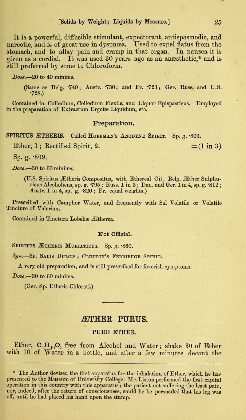 It is a powerful, diffusible stimulant, expectorant, antispasmodic, and narcotic, and is of great use in dyspnoea. Used to expel flatus from the stomach, and to allay pain and cramp in that organ. In nausea it is given as a cordial. It was used 30 years ago as an anaesthetic,* and is still preferred by some to Chloroform. Dose.—20 to 40 minims. (Same as Belg. 740; Austr. -730; and Fr. -723; Ger. Euss. and U.S. •728.) Contained in CoUodium, CoUodium Flexile, and Liquor Epispasticus. Employed in the preparation of Extractum Ergotse Liquidum, etc. Preparation. SPIRITUS -ffiTHERIS. Called Hoffman's Anodyne Spieit. Sp. g. -SOQ. Ether, 1; Kectified Spirit, 2. =(1 in 3) Sp. g. -809. Dose.—30 to 60 minims. (U.S. Spiritus ^theris Compositus, with Ethereal Oil; Belg. ^ther Sulphu- ricus Aleoholicus, sp. g. '795 ; Euss. 1 in 3 ; Dan. and Ger. 1 in 4, sp. g. 812 j Austr. 1 in 4, sp. g. -820 j Fr. equal weights.) Prescribed with Camphor Water, and frequently with Sal Volatile or Volatile Tincture of Valerian. Contained in Tinctura Lobelise ^therea. Ifot Official. SpIRITTFS iETHEEIS MrEIATICTJS. Sp. g. -860. Sp. Salis Dricis j Cltjtton's Febeifuge Spieit. A very old preparation, and is still prescribed for feverish symptoms. Dose.—30 to 60 minims. (Ger. Sp. Etheris Chlorati.) ^THER PURUS. PUEE ETHEE. Ether, C^^^O, free from Alcohol and Water; shake 20 of Ether with 10 of Water in a bottle, and after a few minutes decant the * The Author devised the first apparatus for the inhalation of Ether, which he has presented to the Museum of University College. Mr. Listen performed the first capital operation in this country with this apparatus ; the patient not sufiering the least pain, nor, indeed, after the return of consciousness, could he be persuaded that his leg was ojff, untn he had placed his hand upon the stump.