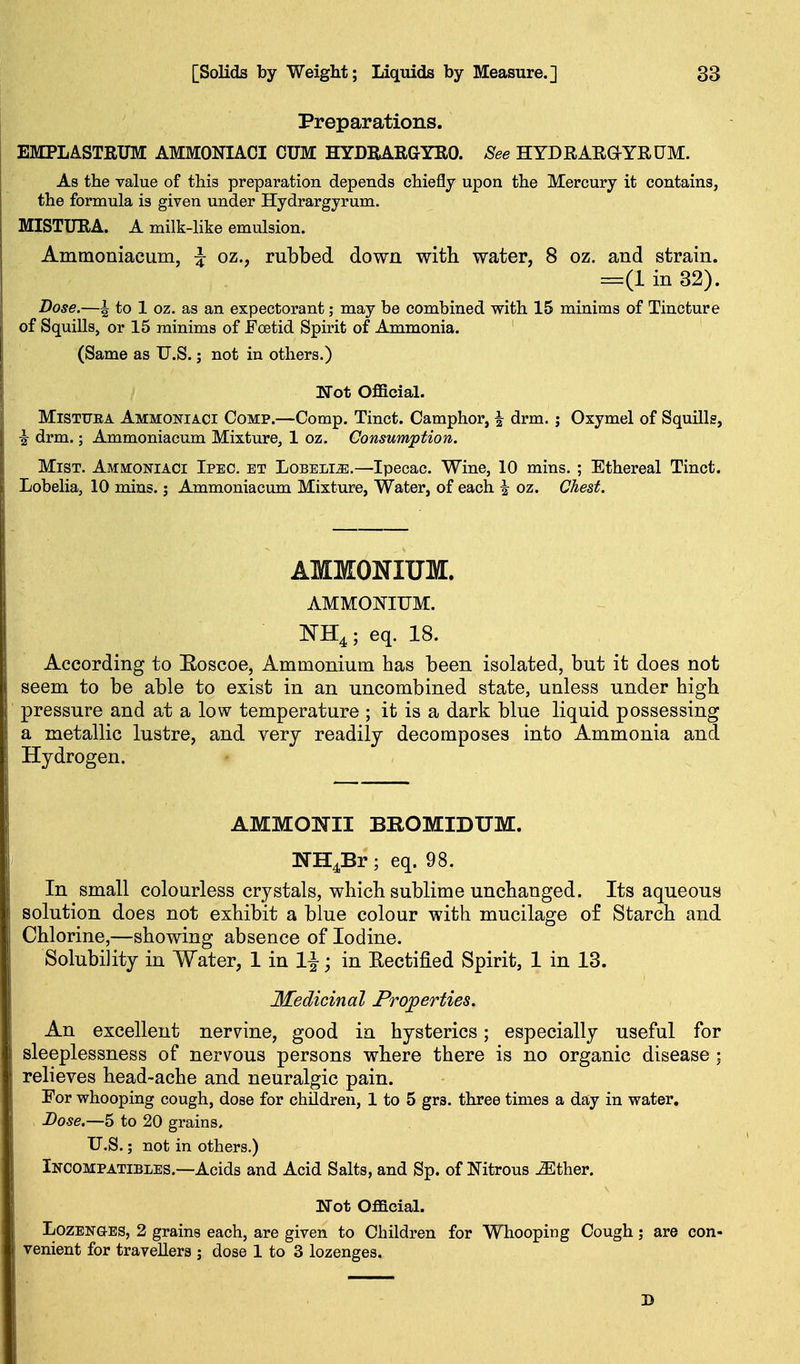 Preparations. EMPLASTRUM AMMONIACI CUM HYDKARGYRO. See HYDRARaYRUM. As the value of this preparation depends chiefly upon the Mercury it contains, the formula is given under Hydrargyrum. MISTURA. A milk-like emulsion. Ammoniacum, ^ oz., rubbed down with water, 8 oz. and strain. =(1 in 32). Dose.—^ to 1 oz. as an expectorant; may be combined with 15 minims of Tincture of Squills, or 15 minims of FcBtid Spirit of Ammonia. (Same as U.S.; not in others.) Not Official. MiSTTTEA Ammoniaci Comp.—Comp. Tinct. Camphor, \ drm. j Oxymel of Squills, i drm.; Ammoniacum Mixture, 1 oz. Consumption. Mist. Ammoniaci Ipec. et Lobelia.—Ipecac. Wine, 10 mins. ; Ethereal Tinct. Lobelia, 10 mins.; Ammoniacum Mixture, Water, of each ^ oz. Chest. AMMONIUM. AMMONIUM. NH4 ; eq. 18. According to Eoscoe, Ammonium has been isolated, but it does not seem to be able to exist in an uncombined state, unless under high pressure and at a low temperature ; it is a dark blue liquid possessing a metallic lustre, and very readily decomposes into Ammonia and Hydrogen. AMMONII BROMIDUM. WH^Br; eq. 98. In small colourless crystals, which sublime unchanged. Its aqueous solution does not exhibit a blue colour with mucilage of Starch and Chlorine,—showing absence of Iodine. Solubility in Water, 1 in 1^; in Kectified Spirit, 1 in 13. Medicinal Properties. An excellent nervine, good in hysterics; especially useful for sleeplessness of nervous persons where there is no organic disease ; relieves head-ache and neuralgic pain. For whooping cough, dose for children, 1 to 5 grs. three times a day in water, , Dose.—5 to 20 grains, U.S.; not in others.) Incompatibles.—Acids and Acid Salts, and Sp. of Nitrous ^ther. Not Official. Lozenges, 2 grains each, are given to Children for Whooping Cough j are con- venient for travellers ; dose 1 to 3 lozenges.