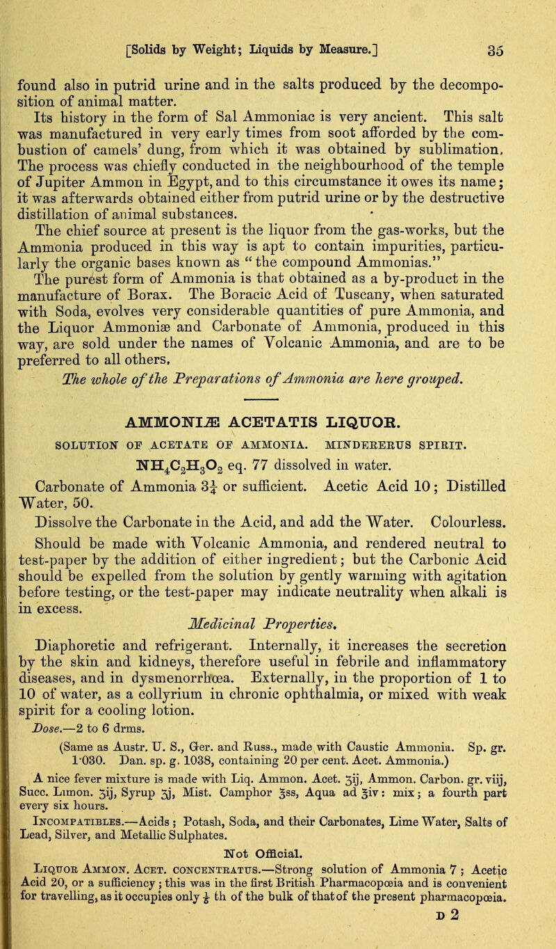 found also in putrid urine and in tlie salts produced by the decompo- sition of animal matter. Its history in the form o£ Sal Ammoniac is very ancient. This salt was manufactured in very early times from soot afforded by the com- bustion of camels' dung, from which it was obtained by sublimation. The process was chiefly conducted in the neighbourhood of the temple of Jupiter Ammon in Egypt, and to this circumstance it owes its name; it was afterwards obtained either from putrid urine or by the destructive distillation of animal substances. The chief source at present is the liquor from the gas-works, but the Ammonia produced in this way is apt to contain impurities, particu- larly the organic bases known as  the compound Ammonias. The purest form of Ammonia is that obtained as a by-product in the manufacture of Borax. The Boracic Acid of Tuscany, when saturated with Soda, evolves very considerable quantities of pure Ammonia, and the Liquor Ammonise and Carbonate of Ammonia, produced iu this way, are sold under the names of Volcanic Ammonia, and are to be preferred to all others, The whole of the Preparations of Ammonia are here grouped. AMMONITE ACETATIS LIQUOR. SOLrXION OP ACETATE OE AMMONIA. MINDEREETJS SPIRIT. NH4C2H3O2 eq. 77 dissolved in water. Carbonate of Ammonia 3^ or sufficient. Acetic Acid 10; Distilled Water, 50. Dissolve the Carbonate in the Acid, and add the Water. Colourless. Should be made with Yolcanic Ammonia, and rendered neutral to test-paper by the addition of either ingredient; but the Carbonic Acid should be expelled from the solution by gently warming with agitation before testing, or the test-paper may indicate neutrality when alkali is in excess. Medicinal Properties, Diaphoretic and refrigerant. Internally, it increases the secretion by the skin and kidneys, therefore useful in febrile and inflammatory diseases, and in dysmenorrhoea. Externally, iu the proportion of 1 to 10 of water, as a collyrium in chronic ophthalmia, or mixed with weak spirit for a cooling lotion. Dose.—2 to 6 drms. (Same as Austr, U. S., G-er. and Russ., made with Caustic Ammonia. Sp. gr. 1'030. Dan. sp. g. 1038, containing 20 per cent. Acet. Ammonia.) A nice fever mixture is made with Liq. Ammon. Acet. 5ij, Ammon. Carbon, gr. viij, Succ. Limon. 5ij, Syrup 5j, Mist. Camphor ^ss, Aqua ad ^iv: mix; a fourth part every six hours. Incompatibles.—Acids ; Potash, Soda, and their Carbonates, Lime Water, Salts of Lead, Silver, and Metallic Sulphates. ITot OflB.cial. LiQTTOE Ammon. Acet. concentratus.—Strong solution of Ammonia 7 ; Acetic Acid 20, or a sufficiency ; this was in the first British Pharmacopoeia and is convenient for travelling, as it occupies only ^ th of the bulk of that of the present pharmacopoeia. d2