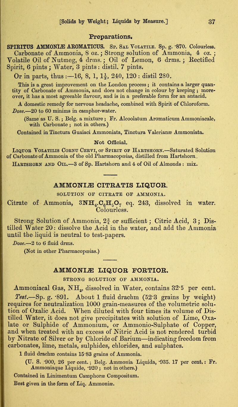 Preparations. SPIEITUS AMMONI-aS AKOMATICUS. Sp. Sal Yolatile. Sp. g. -870. Colourless. Carbonate of Ammonia, 8 oz.; Strong solution of Ammonia, 4 oz. ; Volatile Oil of Nutmeg, 4 drms.; Oil of Lemon, 6 drms.; Eectified Spirit, 6 pints; Water, 3 pints: distil. 7 pints. Or in parts, thus :—16, 8, 1, 240, 120 : distil 280. This is a great improvement on the London process ; it contains a larger quan- tity of Carbonate of Ammonia, and does not change in colour by keeping ; more- over, it has a most agreeable flavour, and is in a preferable form for an antacid. A domestic remedy for nervous headache, combined with Spirit of Chloroform. Dose.—20 to 60 minims in camphor-water. (Same as TJ. S.; Belg. a mixture ; Fr. Alcoolatum Aromaticum Ammoniacale, with Carbonate ; not in others.) Contained in Tinctura Guaiaci Ammoniata, Tinctura Valerianae Ammoniata. mot Official. LiQUoa YoLATiLis CoENU Ceevi, or Spirit of Haetshorn.—Saturated Solution of Carbonate of Ammonia of the old Pharmacopoeias, distilled from Hartshorn.. Haetshorn and Oil.—3 of Sp. Hartshorn and 4 of Oil of Almonds : mix. AMMONIJE CITRATIS LIQUOR. SOLUTION OF CITRATE OF AMMONIA. Citrate of Ammonia, SNH^.CgHgO^ eq. 243, dissolved in water. Colourless. Strong Solution of Ammonia, 2f or sufficient; Citric Acid, 3 ; Dis- tilled Water 20: dissolve the Acid in tlie water, and add the Ammonia until the liquid is neutral to test-papers. Dose.—2 to 6 fluid drms. (Not in other Pharmacopoeias.) AMMONI-aa LIQUOR FORTIOR. STEONa SOLUTION OF AMMONIA. Ammoniacal Gas, NHg, dissolved in Water, contains 32*5 per cent. Test,—Sp. g. -891. About 1 fluid drachm (52*3 grains by weight) requires for neutralization 1000 grain-measures of the volumetric solu- tion of Oxalic Acid. When diluted with four times its volume of Dis- tilled Water, it does not give precipitates with solution of Lime, Oxa- late or Sulphide of Ammonium, or Ammonio-Sulphate of Copper, and when treated with an excess of Nitric Acid is not rendered turbid by Nitrate of Silver or by Chloride of Barium—indicating freedom from carbonates, lime, metals, sulphides, chlorides, and sulphates. 1 fluid drachm contains 1583 grains of Ammonia. (U. S. -900, 26 per cent.; Belg. Ammonia Liquida, '935. 17 per cent.: Fr. Ammoniaque Liquide, '920 ; not in others.) Contained in Linimentum Camphorae Compositum. Best given in the form of Liq. Ammonise.