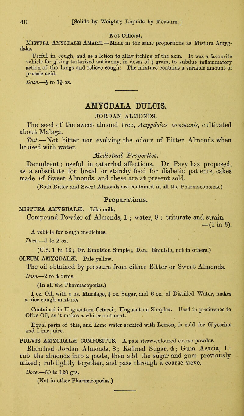 Not Ofacial. MiSTUEA AMYGDALiE AMAEiE.—Made in the same proportions as Mistura Amyg- dalae. Useful in cough, and as a lotion to allay itching of the skin. It was a favourite vehicle for giving tartarized antimony, in doses of i grain, to subdue inflammatory action of the lungs and relieve cough. The mixture contains a variable amount of prussic acid. Dose.—i to 1^ oz. AMYGDALA DULCIS. JORDAN ALMONDS. The seed of tlie sweet almond tree, Amygdalus communis, cultivated about Malaga. Test.—Xot bitter nor evolving the odour of Bitter Almonds when bruised with water. Medicinal Properties. Demulcent; useful in catarrhal affections. Dr. Pavy has proposed, as a substitute for bread or starchy food for diabetic patients, cakes made of Sweet Almonds, and these are at present sold. (Both Bitter and Sweet Almonds are contained in all the Pharmacopoeias.) Preparations. MISTURA AMYGDALiE. Like milk. Compound Powder of Almonds, 1; water, 8 : triturate and strain. =(1 in 8). A vehicle for cough medicines. Dose.—1 to 2 oz. (U.S. 1 in 16 ; Fr. Emulsion Simple ; Dan. Emulsio, not in others.) OLEUM AMYGDAL.ffi. Pale yellow. The oil obtained by pressure from either Bitter or Sweet Almonds. Dose.—2 to 4 drms. (In all the Pharmacopoeias.) 1 oz. Oil, with i oz. Mucilage, J oz. Sugar, and 6 oz. of Distilled Water, makes a nice cough mixture. Contained in Unguentum Cetacei; XTnguentum Simplex. Used in preference to OHve Oil, as it makes a whiter ointment. Equal parts of this, and Lime water scented with Lemon, is sold for Glycerine and Lime juice. PULVIS AMYGDAL-aS COMPOSITUS. A pale straw-coloured coarse powder. Blanched Jordan Almonds, 8; Eefined Sugar, 4; Gum Acacia, 1; rub the almonds into a paste, then add the sugar and gum previously mixed; rub lightly together, and pass through a coarse sieve. Dose.—QO to 120 grs. (Not in other Pharmacopoeias.)