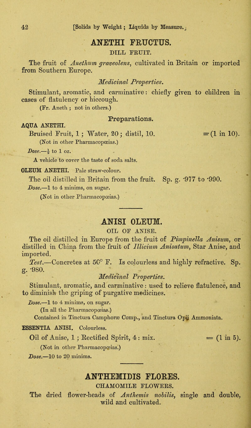ANETHI FEUCTUS. DILL FRUIT. The fruit of Anethum graveolens, cultivated in Britain or imported from Southern Europe. Medicinal Properties. Stimulant, aromatic, and carminative: chiefly given to children in cases of flatulency or hiccough. (Fr. Aneth ; not in others.) Preparations. AQUA ANETHI. Bruised Pruit, 1; Water, 20; distil, 10. =(1 in 10). (Not in other Pharmacopoeias.) Dose.—^ to 1 oz. A vehicle to cover the taste of soda salts. OLEUM ANETHI. Pale straw-colour. The oil distilled in Britain from the fruit. Sp. g. '977 to -990. Dose.—1 to 4 minims, on sugar. (Not in other Pharmacopoeias.) ANISI OLEUM. OIL OF ANISE. The oil distilled in Europe from the fruit of JPimpinella Anisim, or distilled in China from the fruit of lllicium Anisatum, Star Anise, and imported. Test.—Concretes at 50° F. Is colourless and highly refractive. Sp. g. -980. Medicinal Properties. Stimulant, aromatic, and carminative: used to relieve flatulence, and to diminish the griping of purgative medicines. Dose.—1 to 4 minims, on sugar. (In all the Pharmacopoeias.) Contained in Tinctura Camphorse Comp., and Tinctura Op\i Ammoniata. ESSENTIA ANISI. Colourless. Oil of Anise, 1; Eectified Spirit, 4 : mix. = (1 in 5). (Not in other Pharmacopoeias.) Dose.—10 to 20 minims. ANTHEMIDIS FLORES. CHAMOMILE ELOWERS. The dried flower-heads of AntJiemis nolilis, single and double, wild and cultivated.