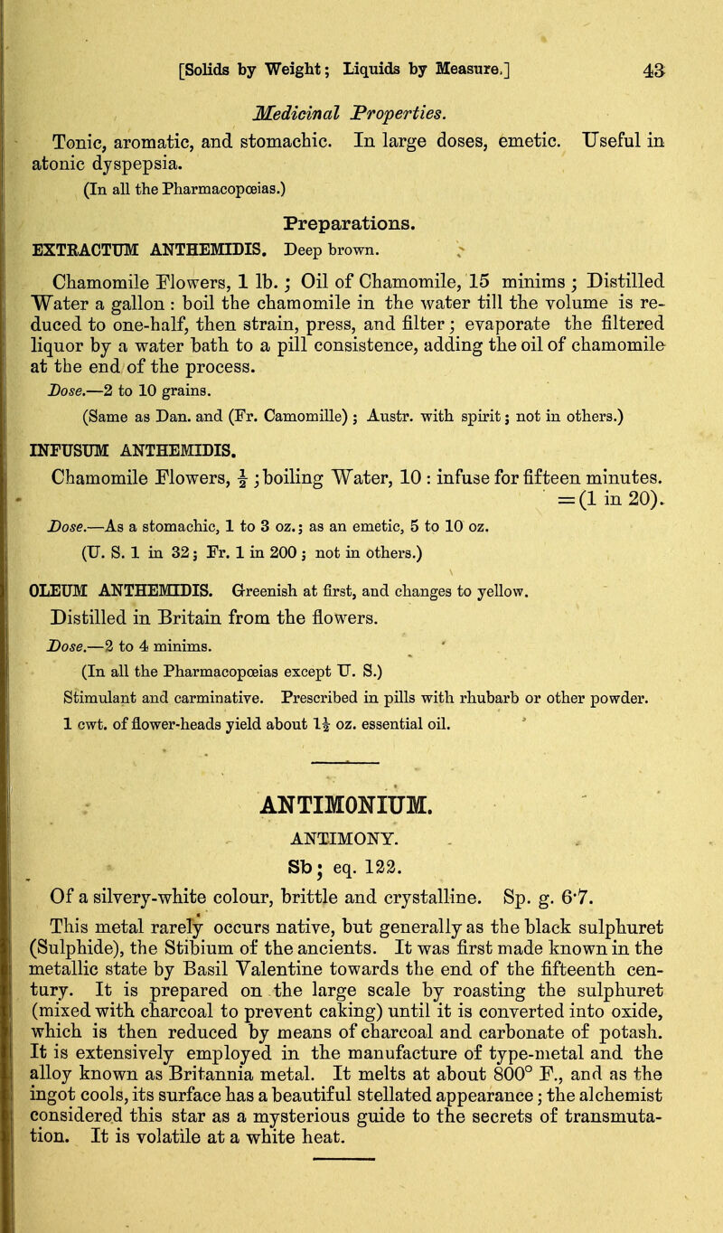 Medicinal Properties. Tonic, aromatic, and stomachic. In large doses, emetic. Useful in atonic dyspepsia. (In all the Pharmacopoeias.) Preparations. EXTRACTUM ANTHEMIDIS. Deep brown. Chamomile Elowers, 1 lb.; Oil of Chamomile, 15 minims ; Distilled Water a gallon : boil the chamomile in the water till the volume is re- duced to one-half, then strain, press, and filter; evaporate the filtered liquor by a water bath to a pill consistence, adding the oil of chamomile at the end of the process. Dose.—2 to 10 grains. (Same as Dan. and (Fr. Camomille) ; Austr. with spirit j not in others.) INFUSUM ANTHEMIDIS. Chamomile Flowers, J ; boiling Water, 10 : infuse for fifteen minutes. = (1 in 20). Dose.—As a stomachic, 1 to 3 oz.; as an emetic, 5 to 10 oz. (U. S. 1 in 32; Fr. 1 in 200 j not in others.) OLEUM ANTHEMIDIS. Grreenish at first, and changes to yellow. Distilled in Britain from the flowers. Dose.—2 to 4 minims. (In all the Pharmacopoeias except TJ. S.) Stimulant and carminative. Prescribed in pills with rhubarb or other powder. 1 cwt. of flower-heads yield about 1| oz. essential oil. ANTIMONIUM. ANTIMONY. Sb; eq. 122. Of a silvery-white colour, brittle and crystalline. Sp. g. 6*7. This metal rarely occurs native, but generally as the black sulphuret (Sulphide), the Stibium of the ancients. It was first made known in the metallic state by Basil Valentine towards the end of the fifteenth cen- tury. It is prepared on the large scale by roasting the sulphuret (mixed with charcoal to prevent caking) until it is converted into oxide, which is then reduced by means of charcoal and carbonate of potash. It is extensively employed in the manufacture of type-metal and the alloy known as Britannia metal. It melts at about 800° F., and as the ingot cools, its surface has a beautiful stellated appearance; the alchemist considered this star as a mysterious guide to the secrets of transmuta- tion. It is volatile at a white heat.