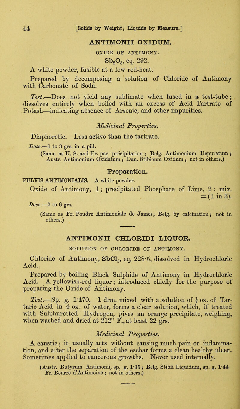 ANTIMONII OXIDUM. OXIDE or ANTIMONT. SbgOg, eq. 292. A white powder, fusible at a low red-heat. Prepared by decomposing a solution of Chloride of Antimony -with Carbonate o£ Soda. Test.—Does not yield any sublimate when fused in a test-tube; dissolves entirely when boiled with an excess of Acid Tartrate of Potash—indicating absence of Arsenic, and other impurities. Medicinal Properties, Diaphoretic. Less active than the tartrate. Dose.—1 to 3 grs. in a pUl. (Same as U. S. and Fr. par precipitation ; Belg. Antimonium Depuratum ; Austr. Antimonium Oxidatum ; Dan. Stibicum Oxidum ; not in others.) Preparation. PULVIS ANTIMONIALIS. A white powder. Oxide of Antimony, 1; precipitated Phosphate of Lime, 2 : mix. = (lin3). Dose.—2 to 6 grs. (Same as Fr. Poudre Antimoniale de James; Belg. by calcination; not in others.) ANTIMONII CHLORIDI LIQUOE. SOLTJTIOJT OF CHLOEIDE OE ANTIMONY. Chloride of Antimony, SbClg, eq, 228*5, dissolved in Hydrochloric Acid. Prepared by boiling Black Sulphide of Antimony in Hydrochloric Acid. A yellowish-red liquor; introduced chiefly for the purpose of preparing the Oxide of Antimony. Test.—Sp. g. 1'470. 1 drm. mixed with a solution of Joz. of Tar- taric Acid in 4 oz. of water, forms a clear solution, which, if treated with Sulphuretted Hydrogen, gives an orange precipitate, weighing, when washed and dried at 212° F., at least 22 grs. Medicinal Properties. A caustic; it usually acts without causing much pain or inflamma- tion, and after the separation of the eschar forms a clean healthy ulcer. Sometimes applied to cancerous growths. Never used internally. (Austr. Butyrum Antimonii, sp. g. 1*35; Belg. Stibii Liquidum, sp. g. 1*44 Fr. Beurre d'Antimoine ; not in others.)