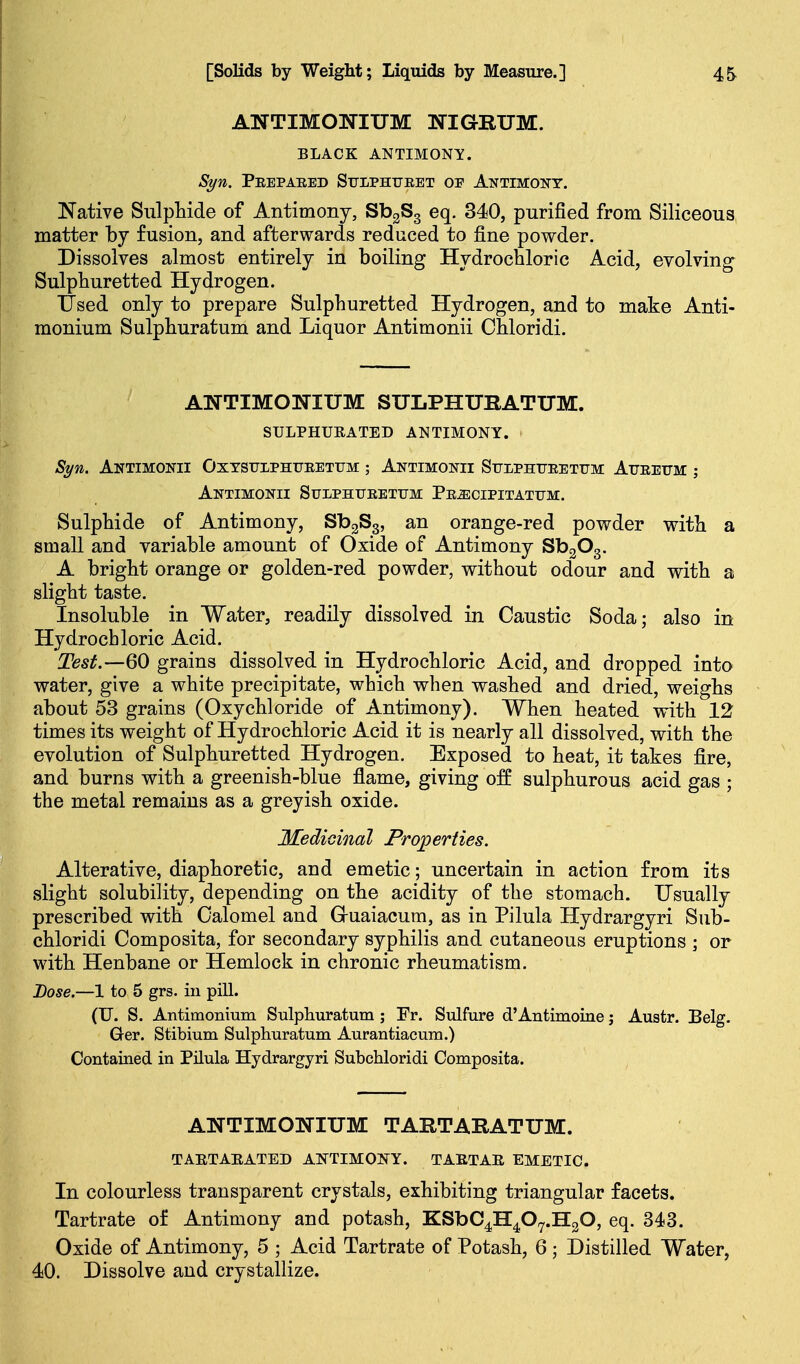ANTIMONIUM NIGRUM. BLACK ANTIMONY. Syn. Peepaeed Sulphueet op Antimony. Native Sulphide of Antimony, SbgSg eq. 340, purified from Siliceous matter by fusion, and afterwards reduced to fine powder. Dissolves almost entirely in boiling Hydrochloric Acid, evolving Sulphuretted Hydrogen. IJsed only to prepare Sulphuretted Hydrogen, and to make Anti- monium Sulphuratum and Liquor Antimonii Ohloridi. ANTIMONIUM SULPHUBATITM. SULPHURATED ANTIMONY. Syn. Antimonii Oxtsuiphfeetitm ; Antimonii Sulphtjeetum Atjeeum ; Antimonii Sulphtjeettjm PEiEciPiTATUM. Sulphide of Antimony, SbgSg, an orange-red powder with a small and variable amount of Oxide of Antimony SbgOg. A bright orange or golden-red powder, without odour and with a slight taste. Insoluble in Water, readily dissolved in Caustic Soda; also in Hydrochloric Acid. Test.—QO grains dissolved in Hydrochloric Acid, and dropped into water, give a white precipitate, which when washed and dried, weighs about 53 grains (Oxychloride of Antimony). When heated with 12 times its v^eight of Hydrochloric Acid it is nearly all dissolved, with the evolution of Sulphuretted Hydrogen. Exposed to heat, it takes fire, and burns with a greenish-blue flame, giving off sulphurous acid gas ; the metal remains as a greyish oxide. Mediomal Proj^erties. Alterative, diaphoretic, and emetic; uncertain in action from its slight solubility, depending on the acidity of the stomach. Usually prescribed with Calomel and Gruaiacum, as in Pilula Hydrargyri Sub- chloridi Composita, for secondary syphilis and cutaneous eruptions ; or with Henbane or Hemlock in chronic rheumatism. Dose.—1 to 5 grs. in pill. (U. S. Antimonium Sulphuratum ; Fr. Sulfure d'Antimoine j Austr. Belg. Ger. Stibium Sulphuratum Aurantiacum.) Contained in Pilula Hydrargyri Subchloridi Composita. ANTIMONIUM TARTARATUM. TAETAEATED ANTIMONY. TAETAE EMETIC. In colourless transparent crystals, exhibiting triangular facets. Tartrate of Antimony and potash, KSbC^H^O^.HgO, eq. 343. Oxide of Antimony, 5 ; Acid Tartrate of Potash, 6 ; Distilled Water, 40. Dissolve and crystallize.