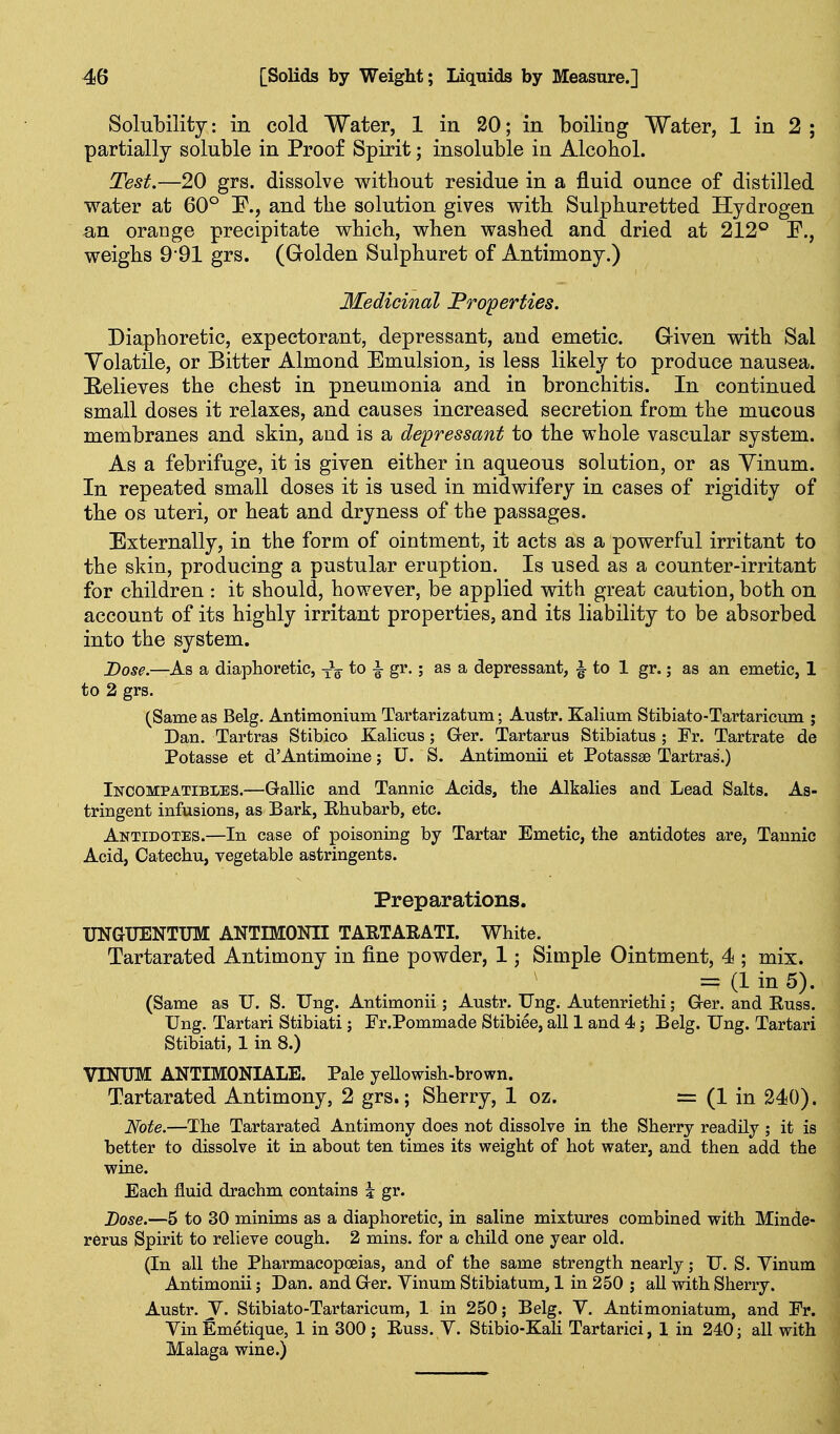 Solubility: in cold Water, 1 in 20; in boiling Water, 1 in 2 ; partially soluble in Proof Spirit; insoluble in Alcohol. Test.—20 grs. dissolve without residue in a fluid ounce of distilled water at 60° F., and the solution gives with Sulphuretted Hydrogen an oraDge precipitate which, when washed and dried at 212° F., weighs 991 grs. (Golden Sulphuret of Antimony.) Medicinal Froperties. Diaphoretic, expectorant, depressant, and emetic. Given with Sal Volatile, or Bitter Almond Emulsion, is less likely to produce nausea. E/clieves the chest in pneumonia and in bronchitis. In continued small doses it relaxes, and causes increased secretion from the mucous membranes and skin, and is a depressant to the whole vascular system. As a febrifuge, it is given either in aqueous solution, or as Vinum. In repeated small doses it is used in midwifery in cases of rigidity of the OS uteri, or heat and dryness of the passages. Externally, in the form of ointment, it acts as a powerful irritant to the skin, producing a pustular eruption. Is used as a counter-irritant for children : it should, however, be applied with great caution, both on account of its highly irritant properties, and its liability to be absorbed into the system. Dose.—As a diaphoretic, to i gr.; as a depressant, ^ to 1 gr.; as an emetic, 1 to 2 grs. (Same as Belg. Antimonium Tartarizatum; Austr. Kaliam Stibiato-Tartaricum ; Dan. Tartras Stibico Kalicus; Grer. Tartarus Stibiatus ; Fr. Tartrate de Potasse et d'Antimoine; U. S. Antimonii et Potassse Tartras.) Incompatibles.—Gallic and Tannic Acids, the Alkalies and Lead Salts. As- tringent infusions, as Bark, Ehubarb, etc. Antidotes.—In case of poisoning by Tartar Emetic, the antidotes are, Tannic Acid, Catechu, vegetable astringents. Preparations. UNaUENTUM ANTIMONII TARTARATI. White. Tartarated Antimony in fine powder, 1; Simple Ointment, 4 ; mix. = (1 in 5). (Same as U. S. Dng. Antimonii; Austr. Ung. Autenriethi; G-er. and Russ. Ung. Tartari Stibiati; Er.Pommade Stibiee, all 1 and 4 j Belg. Ung. Tartari Stibiati, 1 in 8.) VINUM ANTIMONIALE. Pale yellowish-brown. Tartarated Antimony, 2 grs.; Sherry, 1 oz. = (1 in 240). Note.—The Tartarated Antimony does not dissolve in the Sherry readily ; it is better to dissolve it in about ten times its weight of hot water, and then add the wine. Each fluid drachm contains i gr. Dose.—5 to 30 minims as a diaphoretic, in saline mixtures combined with Minde- rerus Spirit to relieve cough. 2 mins. for a child one year old. (In all the Pharmacopoeias, and of the same strength nearly; U. S. Yinum Antimonii; Dan. and Ger. Vinum Stibiatum, 1 in 250 ; all with Sherry. Austr. y. Stibiato-Tartaricum, 1 in 250; Belg. Y. Antimoniatum, and Vv. Yin Emetique, 1 in 300 ; Euss. Y. Stibio-Kah Tartarici, 1 in 240; all with Malaga wine.)