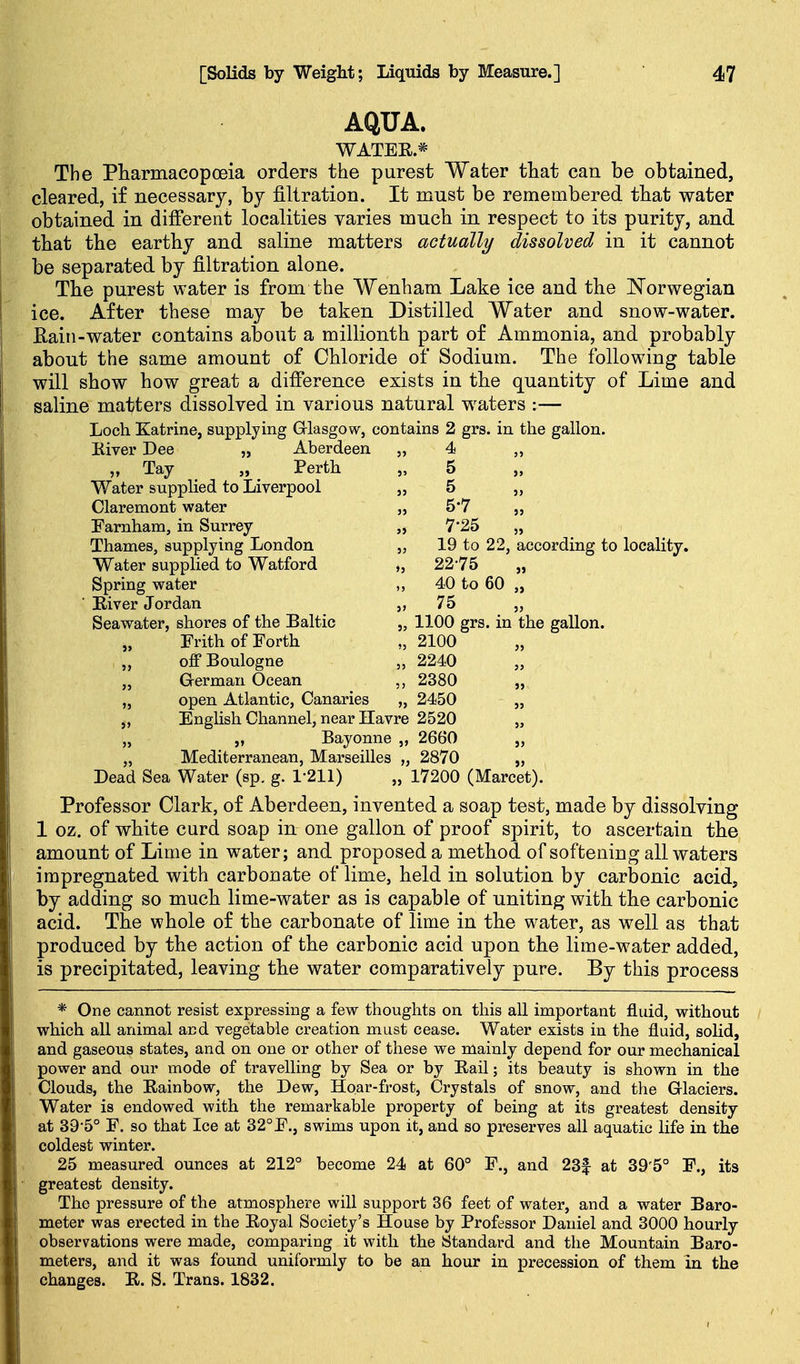 AQUA. WATEE* The Pharmacopoeia orders the purest Water tliat can be obtained, cleared, if necessary, by filtration. It must be remembered that water obtained in different localities varies much in respect to its purity, and that the earthy and saline matters actually dissolved in it cannot be separated by filtration alone. The purest water is from the Wenham Lake ice and the Norwegian ice. After these may be taken Distilled Water and snow-water. Eaiii-water contains about a millionth part of Ammonia, and probably about the same amount of Chloride of Sodium. The following table will show how great a difference exists in the quantity of Lime and saline matters dissolved in various natural waters :— Loch Katrine, supplying Grlasgow, contains 2 grs. in the gallon. Kiver Dee „ Aberdeen „ 4 „ „ Tay „ Perth „ 5 „ Water supplied to Liverpool „ 5 „ Claremont water „ 5*7 „ Farnham, in Surrey „ 7'25 „ Thames, supplying London „ 19 to 22, according to locality. Water supplied to Watford „ 2275 „ Spring water „ 40 to 60 „ ■ Eiver Jordan 75 „ Seawater, shores of the Baltic „ 1100 grs. in the gallon. „ Frith of Forth „ 2100 „ „ off Boulogne „ 2240 „ Grerman Ocean 2380 „ „ open Atlantic, Canaries „ 2450 „ ,, English Channel, near Havre 2520 „ „ „ Bayonne „ 2660 „ „ Mediterranean, Marseilles „ 2870 „ Dead Sea Water (sp. g. 1-211) „ 17200 (Marcet). Professor Clark, of Aberdeen, invented a soap test, made by dissolving 1 oz. of white curd soap in one gallon of proof spirit, to ascertain the amount of Lime in water; and proposed a method of softening all waters impregnated with carbonate of lime, held in solution by carbonic acid, by adding so much lime-water as is capable of uniting with the carbonic acid. The whole of the carbonate of lime in the water, as well as that produced by the action of the carbonic acid upon the lime-water added, is precipitated, leaving the water comparatively pure. By this process * One cannot resist expressing a few thoughts on this all important fluid, without which all animal and vegetable creation must cease. Water exists in the fluid, solid, and gaseous states, and on one or other of these we mainly depend for our mechanical power and our mode of travelling by Sea or by Eail; its beauty is shown in the Clouds, the Eainbow, the Dew, Hoar-frost, Crystals of snow, and the Glaciers. Water is endowed with the remarkable property of being at its greatest density at 39-5° F. so that Ice at 32°F., swims upon it, and so preserves all aquatic life in the coldest winter. 25 measured ounces at 212° become 24 at 60° F., and 23f at 39'5° F., its greatest density. The pressure of the atmosphere will support 36 feet of water, and a water Baro- meter was erected in the Eoyal Society's House by Professor Daniel and 3000 hourly observations were made, comparing it with the Standard and the Mountain Baro- meters, and it was found uniformly to be an hour in precession of them in the changes. E. S. Trans. 1832.
