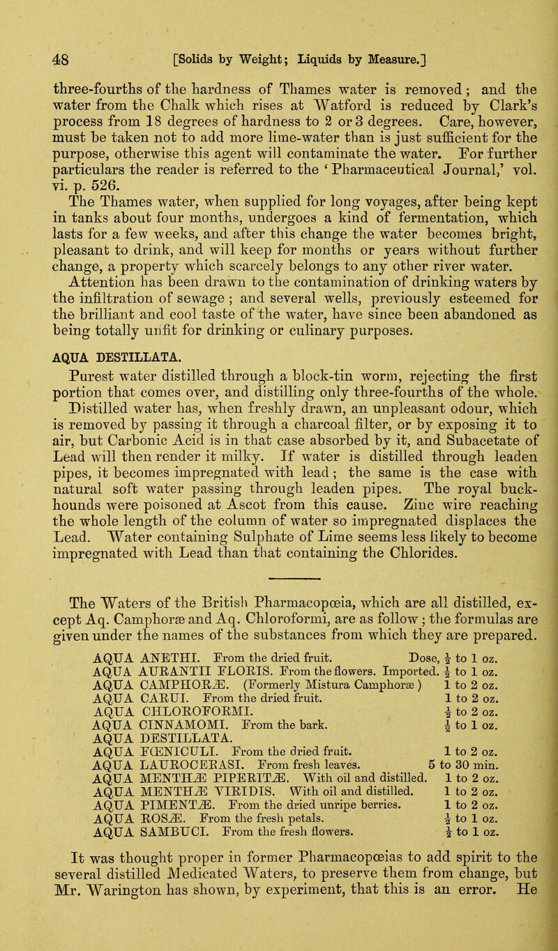 three-fourths of the hardness of Thames water is removed ; and the water from the Chalk which rises at Watford is reduced by Clark's process from 18 degrees of hardness to 2 or 3 degrees. Care, however, must be taken not to add more lime-water than is just sufficient for the purpose, otherwise this agent will contaminate the water. For further particulars the reader is referred to the ' Pharmaceutical Journal/ vol. vi. p. 526. The Thames water, when supplied for long voyages, after being kept in tanks about four months, undergoes a kind of fermentation, which lasts for a few weeks, and after this change the water becomes bright, pleasant to drink, and will keep for months or years without further change, a property which scarcely belongs to any other river water. Attention has been drawn to the contamination of drinking waters by the infiltration of sewage ; and several wells, previously esteemed for the brilliant and cool taste of the water, have since been abandoned as being totally unfit for drinking or culinary purposes. AQUA DESTILLATA. Purest water distilled through a block-tin worm, rejecting the first portion that comes over, and distilling only three-fourths of the whole. Distilled water has, when freshly drawn, an unpleasant odour, which is removed by passing it through a charcoal filter, or by exposing it to air, but Carbonic Acid is in that case absorbed by it, and Subacetate of Lead will then render it milky. If water is distilled through leaden pipes, it becomes impregnated with lead; the same is the case with natural soft water passing through leaden pipes. The royal buck- hounds were poisoned at Ascot from this cause. Zinc wire reaching the whole length of the column of water so impregnated displaces the Lead. Water containing Sulphate of Lime seems less likely to become impregnated with Lead than that containing the Chlorides. The Waters of the British Pharmacopoeia, which are all distilled, ex- cept Aq. Camphorse and Aq. Chloroformi, are as follow; the formulas are given under the names of the substances from which they are prepared. AQUA ANETHI. From the dried fruit. Dose, i to 1 oz. AQUA AURANTII FLOKIS. From the flowers. Imported. ^ to 1 oz. AQUA CAMPHOE^. (Formerly Mistura Camphorse ) 1 to 2 oz. AQUA CAHUI. From the dried fruit. 1 to 2 oz. AQUA CHLOHOFORMI. i to 2 oz. AQUA CINNAMOMI. From the bark. i to 1 oz. ' AQUA DESTILLATA. • AQUA FOENICULI. From the dried fruit. 1 to 2 oz. AQUA LAUROCEEASI. From fresh leaves. 5 to 30 min. AQUA MENTHiE PIPERITA. With oil and distilled. 1 to 2 oz. AQUA MENTHJE VIRIDIS. With oil and distilled. 1 to 2 oz. AQUA PIMENTO. From the dried unripe berries. 1 to 2 oz. AQUA EOS^. From the fresh petals. i to 1 oz. AQUA SAMBUCI. From the fresh flowers. i to 1 oz. It was thought proper in former Pharmacopoeias to add spirit to the several distilled Medicated Waters, to preserve them from change, but Mr. Warington has shown, by experiment, that this is an error. He