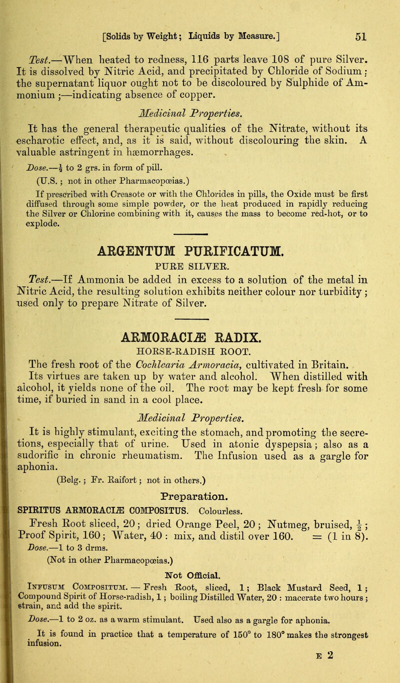 Test.—When heated to redness, 116 parts leave 108 of pure Silver. It is dissolved by Nitric Acid, and precipitated by Chloride of Sodium; the supernatant liquor ought not to be discoloured by Sulphide of Am- monium ;—indicating absence of copper. Medicinal Properties. It has the general therapeutic qualities o£ the Nitrate, without its €Scharotic effect, and, as it is said, without discolouring the skin. A valuable astringent in haemorrhages. Dose.—\ to 2 grs. in form of pill. (U.S.; not in other Pharmacopoeias.) If prescribed with Creasote or with the Chlorides in pills, the Oxide must be first diffused through some simple powder, or the heat produced in rapidly reducing the Silver or Chlorine combining with it, causes the mass to become red-hot, or to explode. AEGENTUM PUEIFICATUM. PURE SILVER. Test.—-If Ammonia be added in excess to a solution of the metal in iN'itric Acid, the resulting solution exhibits neither colour nor turbidity ; used only to prepare Nitrate of Silver. ARMOEACIJE EADIX. HORSE-RADISH ROOT. The fresh root of the Cochlearia Armoracia, cultivated in Britain. Its virtues are taken up by water and alcohol. When distilled with a^lcohol, it yields none of the oil. The root may be kept fresh for some time, if buried in sand in a cool place. Medicinal Froperties. It is highly stimulant, exciting the stomach, and promoting the secre- tions, especially that of urine. Used in atonic dyspepsia; also as a sudorific in chronic rheumatism. The Infusion used as a gargle for aphonia. (Belg.; Fr. Raifort; not in others.) Preparation. SPIRITUS AEMORACIiE COMPOSITUS. Colourless. Fresh Root sliced, 20; dried Orange Peel, 20; Nutmeg, bruised, \ ; Proof Spirit, 160; Water, 40 : mix, and distil over 160. = (1 in 8). Dose.—1 to 3 drms. (Not in other Pharmacopoeias.) ]Srot Ofacial. IiTPUSiJM CoMPOSiTTJM. — Fresh Root, sliced, 1; Black Mustard Seed, 1 ; Coaipound Spirit of Horse-radish, 1; boihng Distilled Water, 20 : macerate two hours ; strain, and add the spirit. Dose.—1 to 2 oz. as a warm stimulant. Used also as a gargle for aphonia. It is found in practice that a temperature of 150° to 180° makes the strongest infusion. E 2