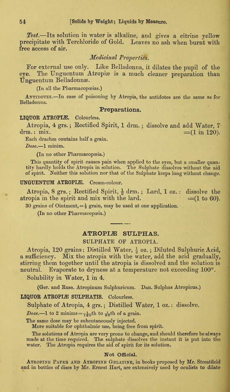 Test.—Its solution in water is alkaline, and gives a citrine yellow precipitate with Tercliloride of Gold. Leaves no asli when burnt with free access of air. Medicinal Properties. Eor external use only. Like Belladonna, it dilates the pupil of the eye. The TJnguentum Atropise is a much cleaner preparation than IJnguentum Belladonnas. (In all the Pharmacopoeias.) Antidotes.—In case of poisoning by Atropia, the antidotes are the same as for Belladonna. Preparations. LIQUOE ATI10PI.S1. Colourless. Atropia, 4 grs.; Eectified Spirit, 1 drm. ; dissolve and add Water, 7 drm.: mix. =(1 in 120). Each drachm contains half a grain. Dose.—1 minim. (In no other Pharmacopoeia.) This quantity of spirit causes pain when applied to the eyes, but a omaller quan- tity hardly holds the Atropia in solution. The Sulphate dissolves without the aid of spirit. JsTeither this solution nor that of the Sulphate keeps long without change. UNGUENTUM ATROPIiE. Cream-colour. Atropia, 8 grs.; Eectified Spirit, ^ drm. ; Lard, 1 oz. : dissolve the atropia in the spirit and mix with the lard. =(1 to 60). 30 grains of Ointment, = ^ grain, may be used at one application. (In no other Pharmacopoeia.) ATROPIA SULPHAS. SULPHATE OF ATEOPIA. Atropia, 120 grains; Distilled Water, J oz. ; Diluted Sulphuric Acid, a sufficiency. Mix the atropia with the water, add the acid gradually, stirriug them together until the atropia is dissolved and the solution is neutral. Evaporate to dryness at a temperature not exceeding 100°. Solubility in Water, 1 in 4. (Grer. and Euss. Atropinum Sulphuricum. Dan. Sulphas Atropicus.) LIQUOR ATROPIA SULPHATIS. Colourless. Sulphate of Atropia, 4 grs.; Distilled Water, 1 oz.: dissolve. Dose.—1 to 2 minims =-J-L_th to gV^h of a grain. The same dose may be subcutaneously injected. More suitable for ophthalmic use, being free from spirit. The solutions of Atropia are very prone to change, and should therefore be always made at the time required. The sulphate dissolves the instant it is put into the water. The Atropia requires the aid of spirit for its solution. Wot Official. Ateopine Paper and Ateopine Gelatine, in books proposed by Mr. Streatfield and in bottles of discs by Mr. Ernest Hart, are extensively used by ocuHsts to dilate