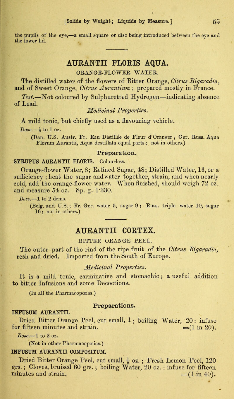 the pupils of the eye,—a small square or disc being introduced between the eye and the lower lid. AURANTII PLORIS AQUA. OEAN&E-FLOWER WATER. The distilled water of the flowers o£ Bitter Orange, Citrus Bigay^adia, and of Sweet Orange, Citrus Aurantimji ■ prepared mostly in France. Test.—I^ot coloured by Sulphuretted Hydrogen—indicating absence of Lead. Medicinal Projoerties. A mild tonic, but chiefly used as a flavouring vehicle. Dose.—I to 1 oz. (Dan. U.S. Austr. Fr. Eau Distillee de Fleur d'Oranger ; Ger. Russ. Aqua Florum Aurantii, Aqua destillata equal parts; not in others.) Preparation. SYRUPUS AURANTII FLORIS. Colourless. Orange-flower Water, 8; Eefined Sugar, 48; Distilled Water, 16, or a sufficiency ; heat the sugar and water together, strain, and when nearly cold, add the orange-flower water. When finished, should weigh 72 oz. and measure 54 oz. Sp. g. 1-330. Dose.—1 to 2 drms. (Belg. and U.S.; Fr. Ger. water 5, sugar 9 ; Russ. triple water 10, sugar 16 ; not in others.) AUEANTII CORTEX. BITTER ORANGE PEEL. The outer part of the rind of the ripe fruit of the Citrus Bigaradia, resh and dried. Imported from the South of Europe. Medicinal Properties. It is a mild tonic, carminative and stomachic; a useful addition to bitter Infusions and some Decoctions. (In all the Pharmacopoeias.) Preparations. INFUSUM AURANTII. Dried Bitter Orange Peel, cut small, 1; boiling Water, 20: infuse for fifteen minutes and strain. =(1 in 20). Dose.—1 to 2 oz. (Not in other Pharmacopoeias.) INFUSUM AURANTII COMPOSITUM. Dried Bitter Orange Peel, cut small, | oz. ; Presh Lemon Peel, 120 grs.; Cloves, bruised 60 grs. ; boiling Water, 20 oz. : infuse for fifteen minutes and strain. =(1 in 40).