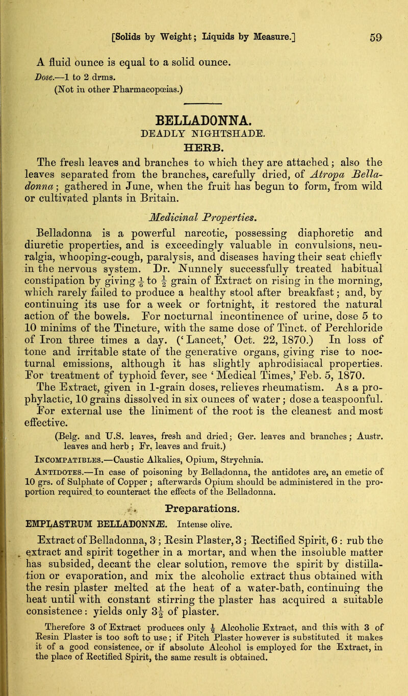 A fluid ounce is equal to a solid ounce. Dose.—1 to 2 drms. (Not in other Pharmacopoeias.) BELLADONNA. DEADLY NIGHTSHADE. HERB. The fresh leaves and branches to whicli they are attached; also the leaves separated from the branches, carefully dried, of Atropa Bella- donna ; gathered in June, when the fruit has begun to form, from wild or cultivated plants in Britain. Medicinal Properties. Belladonna is a powerful narcotic, possessing diaphoretic and diuretic properties, and is exceedingly valuable in convulsions, neu- ralgia, whooping-cough, paralysis, and diseases having their seat chiefly in the nervous system. Dr. Nunnely successfully treated habitual constipation by giving to -| grain of Extract on rising in the morning, which rarely failed to produce a healthy stool after breakfast; and, by continuing its use for a week or fortnight, it restored the natural action of the bowels. For nocturnal incontinence of urine, dose 5 to 10 minims of the Tincture, with the same dose of Tinct. of Perchloride of Iron three times a day. ('Lancet,' Oct. 22,1870.) In loss of tone and irritable state of the generative organs, giving rise to noc- turnal emissions, although it has slightly aphrodisiacal properties. For treatment of typhoid fever, see ' Medical Times,' Feb. 5, 1870. The Extract, given in 1-grain doses, relieves rheumatism. As a pro- phylactic, 10 grains dissolved in six ounces of water; dose a teaspoonful. For external use the liniment of the root is the cleanest and most effective. (Belg. and U.S. leaves, fresh and dried; Ger. leaves and branches; Austr. leaves and herb ; Fr, leaves and fruit.) Incompatibles.—Caustic Alkalies, Opium, Strychnia. Antidotes.—In case of poisoning by Belladonna, the antidotes are, an emetic of 10 grs. of Sulphate of Copper ; afterwards Opium should be administered in the pro- portion required to counteract the effects of the Belladonna. Preparations. EMPLASTRUM BELLADONN.ffi. Intense olive. Extract of Belladonna, 3-; Eesin Plaster, 3; Eectified Spirit, 6: rub the extract and spirit together in a mortar, and when the insoluble matter has subsided, decant the clear solution, remove the spirit by distilla- tion or evaporation, and mix the alcoholic extract thus obtained with, the resin plaster melted at the heat of a water-bath, continuing the heat until with constant stirring the plaster has acquired a suitable consistence: yields only 3J of plaster. Therefore 3 of Extract produces only \ Alcoholic Extract, and this with 3 of Eesin Plaster is too soft to use; if Pitch Plaster however is substituted it makes- it of a good consistence, or if absolute Alcohol is employed for the Extract, in the place of Rectified Spirit, the same result is obtained.