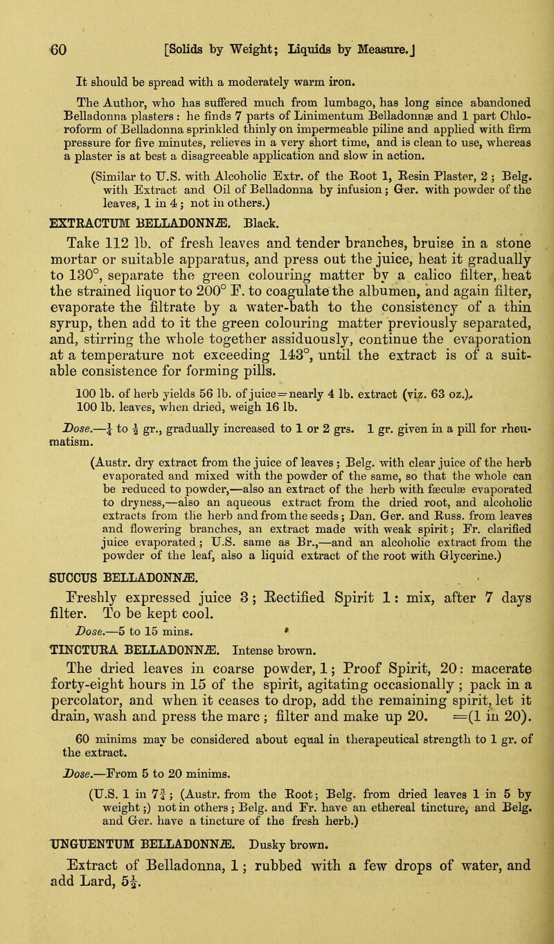 It should be spread with a moderately warm iron. The Author, who has suffered much from lumbago, has long since abandoned Belladonna plasters : he finds 7 parts of Linimentum Belladonnas and 1 part Chlo- roform of Belladonna sprinkled thinly on impermeable piline and applied with firm pressure for five minutes, relieves in a very short time, and is clean to use, whereas a plaster is at best a disagreeable application and slow in action. (Similar to U.S. with Alcoholic Extr. of the Root 1, Eesin Plaster, 2 ; Belg. with Extract and Oil of Belladonna by infusion; Grer. with powder of the leaves, 1 in 4 j not in others.) EXTRACTUM BELLADONNiE. Black. Take 112 lb. of fresli leaves and tender branches, bruise in a stone mortar or suitable apparatus, and press out the juice, heat it gradually to 130°, separate the green colouring matter by a calico filter,, beat the strained liquor to 200° E. to coagulate the albumen, and again filter, evaporate the filtrate by a water-bath to the consistency of a thin syrup, then add to it the green colouring matter previously separated, md, stirring the whole together assiduously, continue the evaporation at a temperature not exceeding 143°, until the extract is of a suit- able consistence for forming pills. 100 lb. of herb yields 56 lb. of juice = nearly 4 lb. extract (viz. 63 oz.)^ 100 lb. leaves, when dried, weigh 16 lb. Dose.—5 to I gr., gradually increased to 1 or 2 grs. 1 gr. given in a pill for rheu- matism. (Austr. dry extract from the juice of leaves; Belg. with clear juice of the herb evaporated and mixed with the powder of the same, so that the whole can be reduced to powder,—also an extract of the herb with fseculse evaporated to dryness,—also an aqueous extract from the dried root, and alcoholic extracts from the herb and from the seeds; Dan. Ger. and Buss, from leaves and flowering branches, an extract made with weak spirit; Er. clarified juice evaporated; U.S. same as Br.,—and an alcoholic extract from the powder of the leaf, also a liquid extract of the root with Glycerine.) SUCCUS BELLADONNiB. Ereshly expressed juice 3; Eectified Spirit 1: mix, after 7 days filter. To be kept cool. Dose.—5 to 15 mins. » TINCTURA BELLADONN.ffi. Intense brown. The dried leaves in coarse powder, 1; Proof Spirit, 20: macerate forty-eight hours in 15 of the spirit, agitating occasionally ; pack in a percolator, and when it ceases to drop, add the remaining spirit, let it drain, wash and press the marc ; filter and make up 20. =(1 in 20). 60 minims may be considered about equal in therapeutical strength to 1 gr. of the extract. Dose.—From 5 to 20 minims. (U.S. 1 in 7f; (Austr. from the Root; Belg. from dried leaves 1 in 5 by weight;) not in others; Belg. and Fr. have an ethereal tincture, and Belg. and Ger. have a tincture of the fresh herb.) TJNGUENTUM BELLADONN-ffil. Dusky brown. Extract of Belladonna, 1; rubbed with a few drops of water, and add Lard, 5|^.