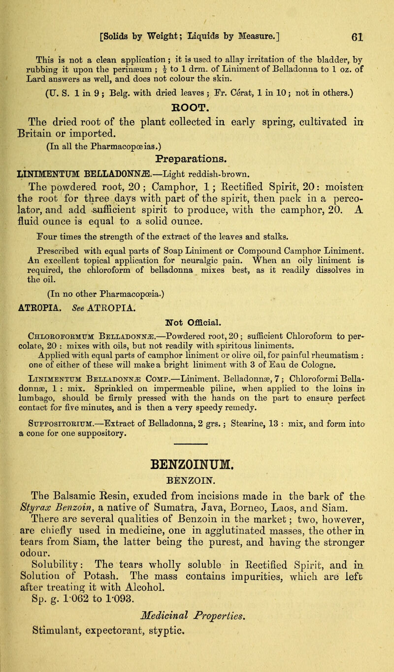 This is not a clean application; it is used to allay irritation of the bladder, by rubbing it upon the perinseum ; i to 1 drm. of Liniment of Belladonna to 1 oz. of Lard answers as well, and does not colour the skin. (U. S. 1 in 9 ; Belg. with dried leaves ; Fr. Cerat, 1 in 10; not in others.) ROOT. The dried root of the plant collected in early spring, cultivated in Britain or imported. (In all the Pharmacopoeias.) Preparations. LINIMENTUM BELLADONNiE.—Light reddish-brown. The powdered root, 20 ; Camphor, 1; Kectified Spirit, 20: moisten the root for three days with part of the spirit, then pack in a perco- lator, and add sufficient spirit to produce, with the camphor, 20. A fluid ounce is equal to a solid ounce. Tour times the strength of the extract of the leaves and stalks. Prescribed with equal parts of Soap Liniment or Compound Camphor Liniment. An excellent topical application for neuralgic pain. When an oily liniment is- required, the chloroform of belladonna mixes best, as it readily dissolves in the oil. (In no other Pharmacopoeia.) ATROPIA. See ATEOPIA. Not Oflacial. Chloroi'Oemtjm Belladonnje.—Powdered root, 20; sufficient Chloroform to per- colate, 20 : mixes with oils, but not readily with spiritous liniments. Applied with equal parts of camphor liniment or olive oil, for painful rheumatism : one of either of these will make a bright liniment with 3 of Eau de Cologne. LiNiMBNTUM Belladonna Comp.—Liniment. Belladonnse, 7; Chloroformi BeUa- donnse, 1 : mix. Sprinkled on impermeable piline, when applied to the loins in lumbago, should be firmly pressed with the hands on the part to ensure perfect contact for five minutes, and is then a very speedy remedy. SuPPOSiTOEiUM.—Extract of Belladonna, 2 grs.; Stearine, 13 : mix, and form into a cone for one suppository. BENZOINUM. BENZOIN. The Balsamic Kesin, exuded from incisions made in the bark of the BtyraoG Benzoin, a native of Sumatra, Java, Borneo, Laos, and Siam. There are several qualities of Benzoin in the market; two, however, are chiefly used in medicine, one in agglutinated masses, the other in tears from Siam, the latter being the purest, and having the stronger odour. Solubility: The tears wholly soluble in Eectified Spirit, and in SolutioQ of Potash. The mass contains impurities, which are left after treating it with Alcohol. Sp. g. 1062 to 1-093. Medicinal Proj^erties, Stimulant, expectorant, styptic.