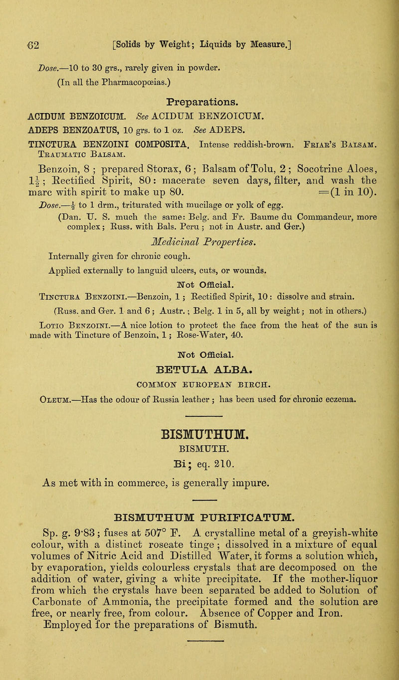 Dose.—10 to 30 grs., rarely given in powder. (In all tlie Pharmacopoeias.) Preparations. ACIDUM BENZOICUM. See ACIDUM BENZOICUM. ADEPS BENZOATUS, 10 grs. to 1 oz. See ADEPS. TINCTUEA BENZOINI COMPOSITA. Intense reddish-brown. Friar's Balsam. Traumatic Balsam. Benzoin, 8 ; prepared Storax, 6; Balsam ofTolu, 2 ; Socotrine Aloes, 1|; Rectified Spirit, 80: macerate seven days, filter, and wash tlie marc with spirit to make up 80. =(1 in 10). Dose.—^ to 1 drm., triturated with mucilage or yolk of egg. (Dan. U. S. much the same: Belg. and Er. Baume du Commandeur, more complex; Russ. with Bals. Peru ; not in Austr. and Grer.) Medicinal Froperties. Internally given for chronic cough. Applied externally to languid ulcers, cuts, or wounds. Not Official. TiNCTTJRA Bbnzoini.—Bcnzoin, 1; Eectified Spirit, 10 : dissolve and strain. (Russ. and G-er. 1 and 6 ; Austr.; Belg. 1 in 5, all by weight; not in others.) LoTio Benzoini.—A nice lotion to protect the face from the heat of the sun is made with Tincture of Benzoin, 1; Rose-Water, 40. Not Official. BETULA ALBA. COMMOJ? ETJROPEA]S' BIRCH. Oleum.—Has the odour of Russia leather ; has been used for chronic eczema. BISMUTHUM. BISMUTH. Bi; eq. 210. As met with in commerce, is generally impure. BISMUTHUM PURIFICATUM. Sp. g. 9*83 ; fuses at 507° E. A crystalline metal of a greyish-white colour, with a distinct roseate tinge ; dissolved in a mixture of equal volumes of Nitric Acid and Distilled Water, it forms a solution which, by evaporation, yields colourless crystals that are decomposed on the addition of water, giving a white precipitate. If the mother-liquor from which the crystals have been separated be added to Solution of Carbonate of Ammonia, the precipitate formed and the solution are free, or nearly free, from colour. Absence of Copper and Iron. Employed for the preparations of Bismuth.