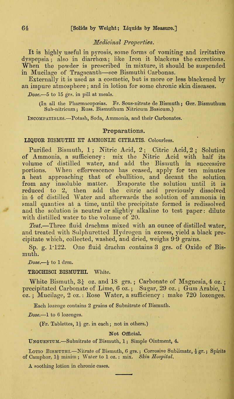 Medicinal Properties. It is higWj useful in pyrosis, some forms of vomiting and irritative dyspepsia; also in diarrhoea; like Iron it blackens the excretions. When the powder is prescribed in mixture, it should be suspended in Mucilage of Tragacanth—see Bismuthi Carbonas. Externally it is used as a cosmetic, but is more or less blackened by an impure atmosphere ; and in lotion for some chronic skin diseases. Dose.—5 to 15 grs. in pill at meals. (In all the Pharmacopoeias. Tr. Sous-nitrate de Eismuth; Ger. Bismuthum Sub-nitricum; Buss. Bismuthum Nitricum Basicura.) Incompatibles.—Potash, Soda, Ammonia, and their Carbonates. Preparations. LIQUOR BISMUTHI ET A.MMONI.ffi CITRATIS. Colourless. Purified Bismuth, 1 ; Mtric Acid, 2; Citric Acid, 2 ; Solution of Ammonia, a sufficiency: mix the Nitric Acid with half its volume of distilled water, and add the Bismuth in successive portions. When effervescence has ceased, apply for ten minutes a heat approaching that of ebullition, and decant the solution from any insoluble matter. Evaporate the solution until it is reduced to 2, then add the citric acid previously dissolved in 4 of distilled Water and afterwards the solution of ammonia in small quanties at a time, until the precipitate formed is redissolved and the solution is neutral or slightly alkaline to test paper: dilute with distilled water to the volume of 20. Test.—Three fluid drachms mixed with an ounce of distilled water, and treated with Sulpburetted Hydrogen in excess, yield a black pre- cipitate which, collected, washed, and dried, weighs 9'9 grains. Sp. g. 1'122. One fluid drachm contains 3 grs. of Oxide of Bis- muth. Dose.—^ to 1 drm. TROCHISCI BISMUTHL White. White Bismuth, 3^ oz. and 18 grs.; Carbonate of Magnesia, 4 oz. ; precipitated Carbonate of Lime, 6 oz.; Sugar, 29 oz.; Grum Arabic, 1 oz.; Mucilage, 2 oz.: Kose Water, a sufficiency : make 720 lozenges. Each lozenge contains 2 grains of Subnitrate of Bismuth. Dose.—1 to 6 lozenges. (Fr. Tablettes, 1^ gr. in each; not in others.) Not Official. Ungttentum.—Subnitrate of Bismuth, 1; Simple Ointment, 4. LoTio BiSMTJTHi.—Nitrate of Bismuth, 6 grs.; Corrosive Sublimate, i gr.; Spirits of Camphor, 1| minim ; Water to 1 oz.: mix. STcin Hos]pital. A soothing lotion in chronic cases.