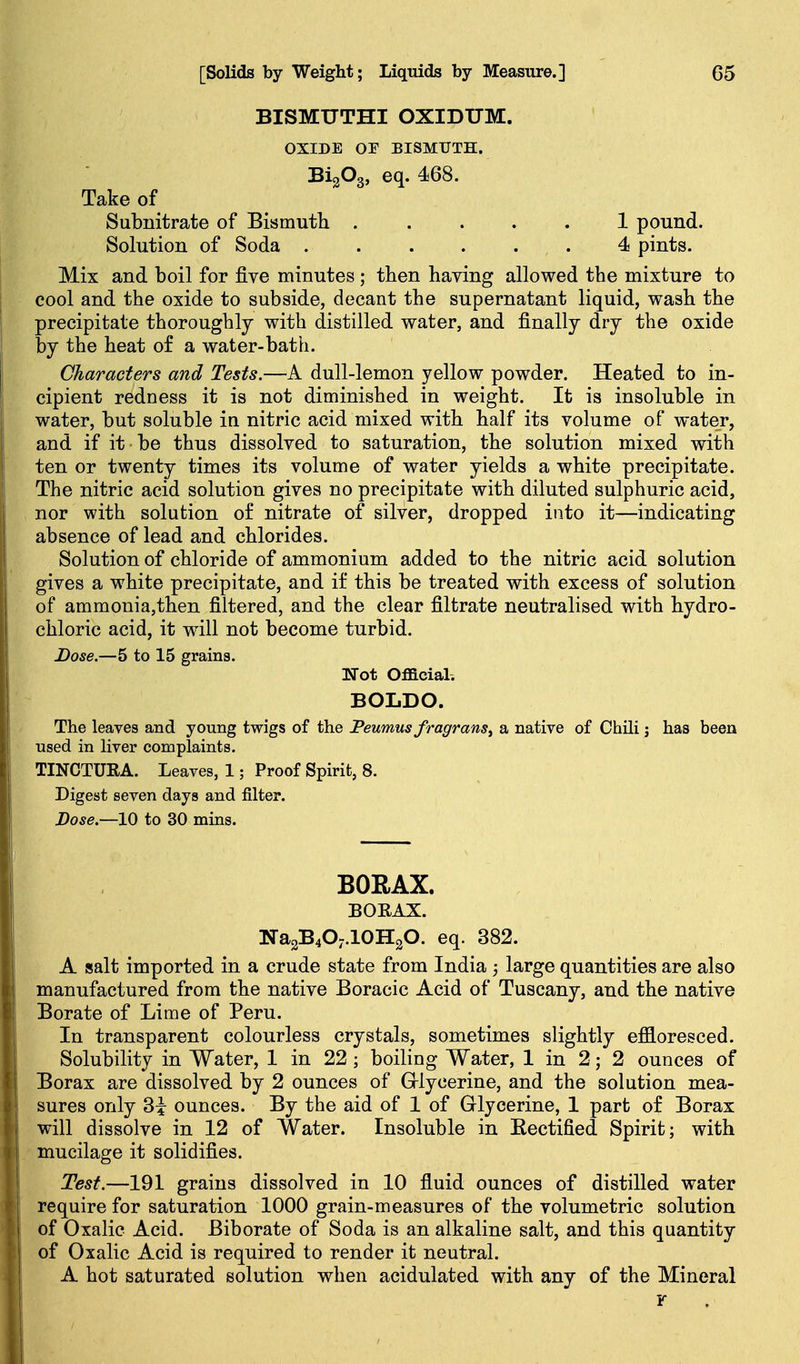 BISMUTHI OXIDUM. OXIDE OE BISMUTH. BigOg, eq. 468. Take of Subnitrate of Bismuth 1 pound. Solution of Soda 4 pints. Mix and boil for five minutes ; then having allowed the mixture to cool and the oxide to subside, decant the supernatant liquid, wash the precipitate thoroughly with distilled water, and finally dry the oxide by the heat of a water-bath. Characters and Tests,—A dull-lemon yellow powder. Heated to in- cipient redness it is not diminished in weight. It is insoluble in water, but soluble in nitric acid mixed with half its volume of wate_r, and if it be thus dissolved to saturation, the solution mixed with ten or twenty times its volume of water yields a white precipitate. The nitric acid solution gives no precipitate with diluted sulphuric acid, nor with solution o£ nitrate of silver, dropped into it—indicating absence of lead and chlorides. Solution of chloride of ammonium added to the nitric acid solution gives a white precipitate, and if this be treated with excess of solution of ammonia,then filtered, and the clear filtrate neutralised with hydro- chloric acid, it will not become turbid. Dose.—5 to 15 grains. Hot Official. BOLDO. The leaves and young twigs of the Peumus fragrans^ a native of Chili; has been used in hver complaints. TINCTURA. Leaves, 1; Proof Spirit, 8. Digest seven days and filter. Dose.—10 to 30 mins. BORAX. BORAX. Na2B4O;.10H2O. eq. 382. A salt imported in a crude state from India large quantities are also manufactured from the native Boracic Acid of Tuscany, and the native Borate of Lime of Peru. In transparent colourless crystals, sometimes slightly effloresced. Solubility in Water, 1 in 22 ; boiling Water, 1 in 2; 2 ounces of Borax are dissolved by 2 ounces of Griycerine, and the solution mea- sures only 3i ounces. By the aid of 1 of Glycerine, 1 part of Borax will dissolve in 12 of Water. Insoluble in Eectified Spirit; with mucilage it solidifies. Test.—191 grains dissolved in 10 fluid ounces of distilled water require for saturation 1000 grain-measures of the volumetric solution of Oxalic Acid. Biborate of Soda is an alkaline salt, and this quantity of Oxalic Acid is required to render it neutral. A hot saturated solution when acidulated with any of the Mineral Y