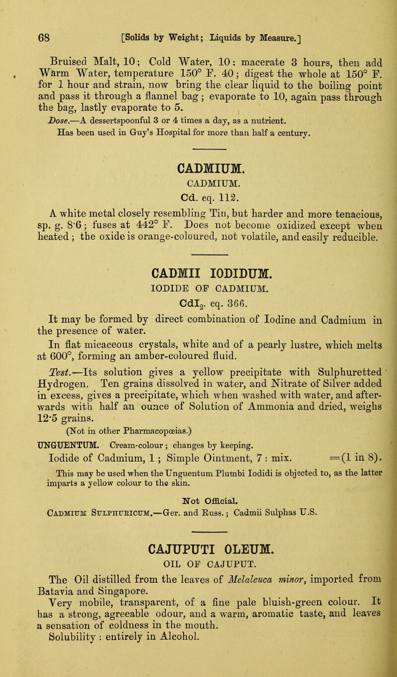 Bruised Malt, 10; Cold Water, 10: macerate 3 hours, then add Warm Water, temperature 150° P. 40; digest the whole at 150° F. for 1 hour and strain, now bring the clear liquid to the boiling point and pass it through a flannel bag ; evaporate to 10, again pass through the bag, lastly evaporate to 5. Dose.—A dessertspoonful 3 or 4 times a day, as a nutrient. Has been used in Guy's Hospital for more than half a century. CADMIUM. CADMIUM. Cd. eq. 112. A white metal closely resembling Tin, but harder and more tenacious, sp. g. 8'6; fuses at 442° F. Does not become oxidized except when heated ; the oxide is orange-coloured, not volatile, and easily reducible. CADMII lODIDUM. IODIDE OF CADMIUM. Cdlg. eq. 366. It may be formed by direct combination of Iodine and Cadmium in the presence of water. In flat micaceous crystals, white and of a pearly lustre, which melts at 600°, forming an amber-coloured fluid. Test.—Its solution gives a yellow precipitate with Sulphuretted Hydrogen. Ten grains dissolved in water, and Nitrate of Silver added in excess, gives a precipitate, which when washed with water, and after- wards with half an ounce of Solution of Ammonia and dried, weighs 12*5 grains. (Not in other Pharmacopceias.) UNGXIENTUM. Cream-colour; changes by keeping. Iodide of Cadmium, 1; Simple Ointment, 7 : mix. =(1 in 8). This may be used when the Unguentum Plumbi lodidi is objected to, as the latter imparts a yellow colour to the skin. Not Official, Cadmium SuLPHrEiCTiM.—G-er. and Russ.; Cadmii Sulphas U.S. CAJUPUTI OLEUM. OIL OF CAJUPUT. The Oil distilled from the leaves of Melaleuca minor, imported from Batavia and Singapore. Very mobile, transparent, of a fine pale bluish-green colour. It has a strong, agreeable odour, and a warm, aromatic taste, and leaves a sensation of coldness in the mouth. Solubility : entirely in Alcohol.