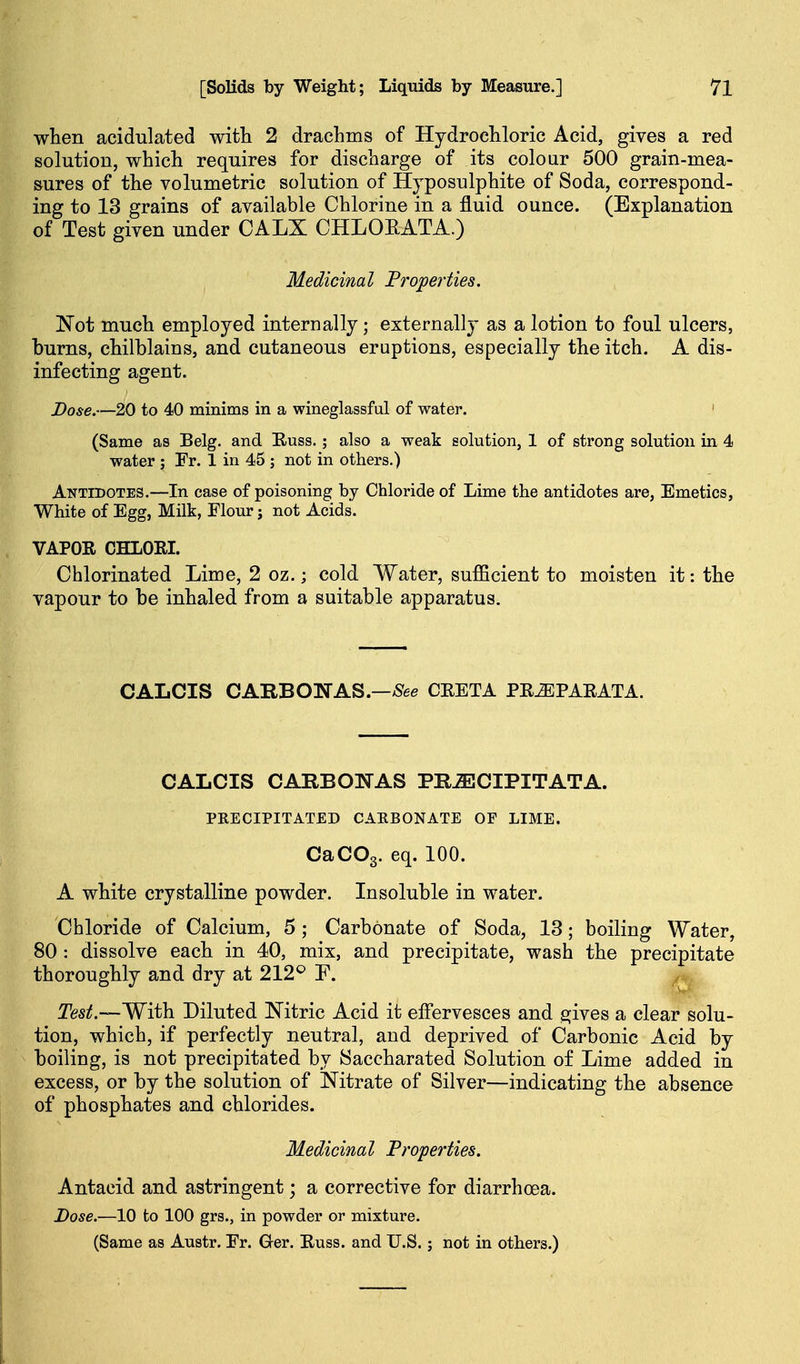 when acidulated with 2 drachms of Hydrochloric Acid, gives a red solution, which requires for discharge of its colour 500 grain-mea- sures of the volumetric solution of Hyposulphite of Soda, correspond- ing to 13 grains of available Chlorine in a fluid ounce. (Explanation of Test given under CALX CHLOEATA.) Medicinal Properties. Not much employed internally; externally as a lotion to foul ulcers, burns, chilblains, and cutaneous eruptions, especially the itch. A dis- infecting agent. Dose.—20 to 40 minims in a wineglassful of water. ' (Same as Belg. and Euss. ; also a weak solution, 1 of strong solution in 4 water ; Fr. 1 in 45 ; not in others.) Antidotes.—In case of poisoning by Chloride of Lime the antidotes are, Emetics, White of Egg, Milk, Flour; not Acids. VAPOR CHLORI. Chlorinated Lime, 2 oz.; cold Water, sufficient to moisten it: the vapour to be inhaled from a suitable apparatus. CALCIS CARBONAS.—/See CEETA PEiEPAEATA. CALCIS CARBONAS PHiECIPITATA. PRECIPITATED CAEBONATE OF LIME. CaCOg. eq. 100. A white crystalline powder. Insoluble in water. Chloride of Calcium, 5 ; Carbonate of Soda, 13; boiling Water, 80 : dissolve each in 40, mix, and precipitate, wash the precipitate thoroughly and dry at 212*^ F. Test.—'With. Diluted ISTitric Acid it effervesces and sjives a clear solu- tion, which, if perfectly neutral, and deprived of Carbonic Acid by boiling, is not precipitated by Saccharated Solution of Lime added in excess, or by the solution of Nitrate of Silver—indicating the absence of phosphates and chlorides. Medicinal Properties. Antacid and astringent; a corrective for diarrhoea. Dose.—10 to 100 grs., in powder or mixture. (Same as Austr. Fr. Ger. Euss. and U.S.; not in others.)