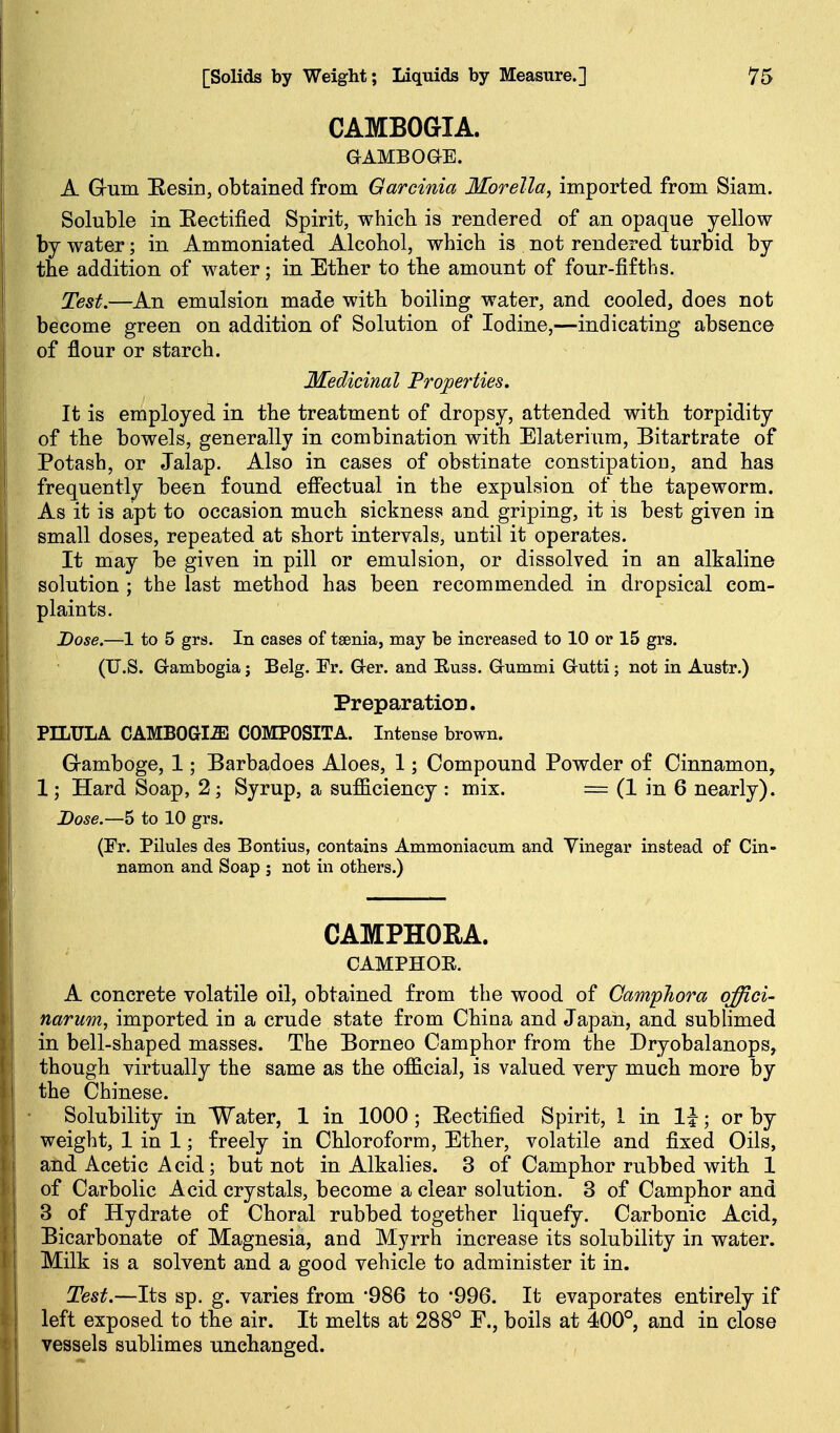 CAMBOGIA. aAMBoas. A Gum Eesin, obtained from Garcinia Morella, imported from Siam. Soluble in Eectified Spirit, which is rendered of an opaque yellow by water; in Ammoniated Alcohol, which is not rendered turbid by the addition of water; in Ether to the amount of four-fifths. Test.—An emulsion made with boiling water, and cooled, does not become green on addition of Solution of Iodine,—indicating absence of flour or starch. Medicinal Projpei'ties. It is employed in the treatment of dropsy, attended with torpidity of the bowels, generally in combination with Elaterium, Bitartrate of Potash, or Jalap. Also in cases of obstinate constipation, and has frequently been found effectual in the expulsion of the tapeworm. As it is apt to occasion much sickness and griping, it is best given in small doses, repeated at short intervals, until it operates. It may be given in pill or emulsion, or dissolved in an alkaline solution ; the last method has been recommended in dropsical com- plaints. Dose.—1 to 5 grs. In cases of taenia, may be increased to 10 or 15 grs. (U.S. Gambogia j Belg. Fr. G-er. and Buss. Grummi Grutti; not in Austr.) Preparation. PILULA CAMBOGI.ffi COMPOSITA. Intense brown. G-amboge, 1; Barbadoes Aloes, 1; Compound Powder of Cinnamon, 1; Hard Soap, 2; Syrup, a sufficiency : mix. = (1 in 6 nearly). Dose.—5 to 10 grs. (Fr. Pilules des Bontius, contains Ammoniacum and Yinegar instead of Cin- namon and Soap ; not in others.) CAMPHORA. CAMPHOE. A concrete volatile oil, obtained from the wood of CampJiora qffici- narum, imported in a crude state from China and Japan, and sublimed in bell-shaped masses. The Borneo Camphor from the Dryobalanops, though virtually the same as the official, is valued very much more by the Chinese. Solubility in Water, 1 in 1000; Eectified Spirit, 1 in li; or by weight, 1 in 1; freely in Chloroform, Ether, volatile and fixed Oils, and Acetic Acid; but not in Alkalies. 3 of Camphor rubbed with 1 of Carbolic Acid crystals, become a clear solution. 3 of Camphor and 3 of Hydrate of Choral rubbed together liquefy. Carbonic Acid, Bicarbonate of Magnesia, and Myrrh increase its solubility in water. Milk is a solvent and a good vehicle to administer it in. Test.—Its sp. g. varies from '986 to '996. It evaporates entirely if left exposed to the air. It melts at 288° F., boils at 400° and in close vessels sublimes unchanged.