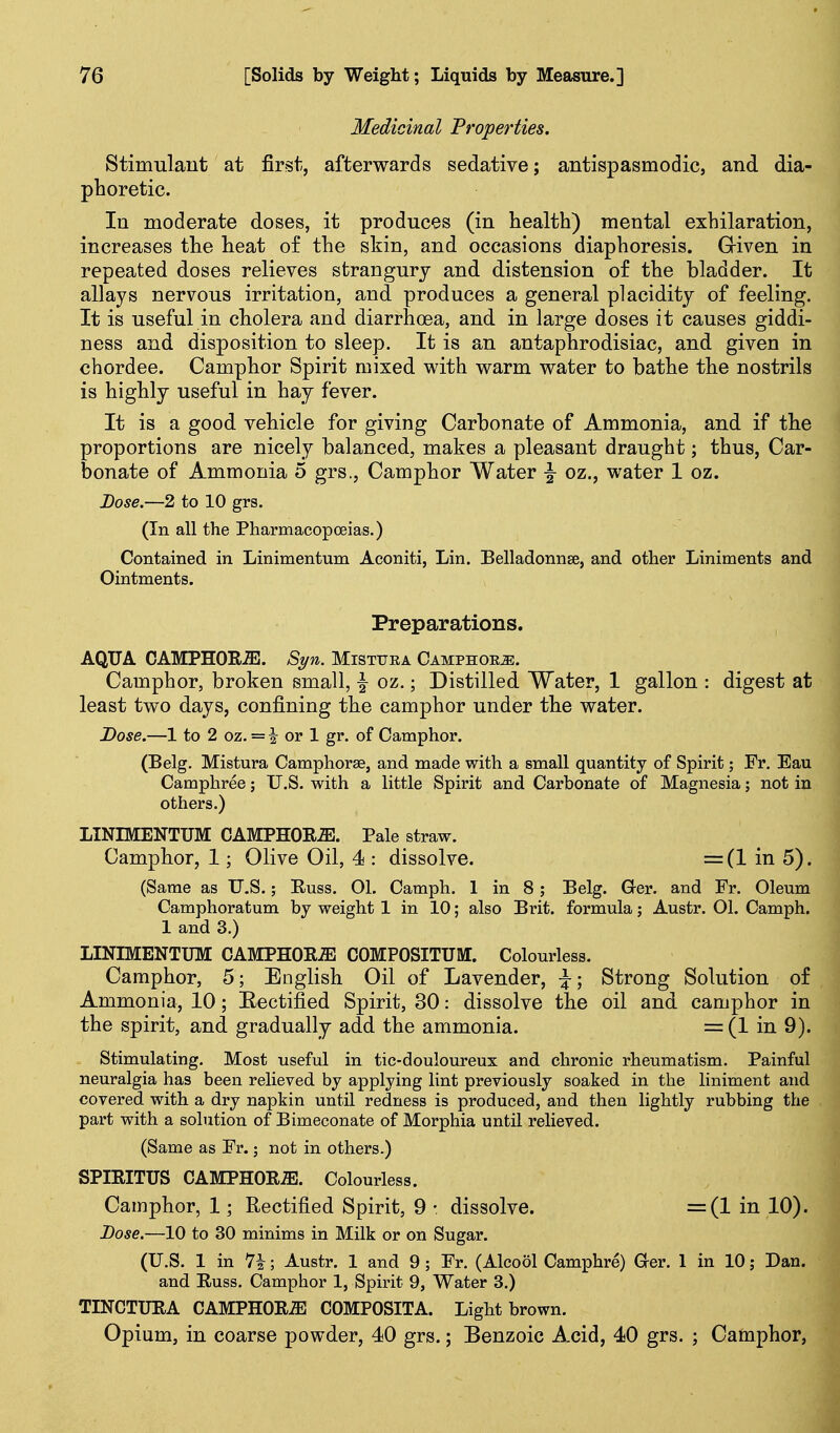 Medicinal Properties. Stimulant at first, afterwards sedative; antispasmodic, and dia- phoretic. In moderate doses, it produces (in health) mental exhilaration, increases the heat of the skin, and occasions diaphoresis. Griven in repeated doses relieves strangury and distension of the bladder. It allays nervous irritation, and produces a general placidity of feeling. It is useful in cholera and diarrhoea, and in large doses it causes giddi- ness and disposition to sleep. It is an antaphrodisiac, and given in chordee. Camphor Spirit mixed with warm water to bathe the nostrils is highly useful in hay fever. It is a good vehicle for giving Carbonate of Ammonia, and if the proportions are nicely balanced, makes a pleasant draught; thus. Car- bonate of Ammonia 5 grs.. Camphor Water |- oz., water 1 oz. Dose.—2 to 10 grs. (In all the Pharmacopoeias.) Contained in Linimentum Aconiti, Lin. Belladonnse, and other Liniments and Ointments. Preparations. AQUA CAMPHORiE. Syn. Misttjra Camphoe^. Camphor, broken small, \ oz.; Distilled Water, 1 gallon : digest at least two days, confining the camphor under the water. Dose.—1 to 2 oz. = i or 1 gr. of Camphor. (Belg. Mistura Camphorse, and made with a small quantity of Spirit; Fr. Eau Camphree; U.S. with a little Spirit and Carbonate of Magnesia; not in others.) LINIMENTUM CAMPHOR-ffi. Pale straw. Camphor, 1; Olive Oil, 4 : dissolve. =(1 in 5). (Same as IT.S.; Euss. 01. Camph. 1 in 8; Belg. G-er. and Fr. Oleum Camphoratum by weight 1 in 10; also Brit, formula; Austr. 01. Camph. 1 and 3.) LINIMENTUM CAMPHORS COMPOSITUM. Colourless. Camphor, 5; English Oil of Lavender, \; Strong Solution of Ammonia, 10; Eectified Spirit, 30: dissolve the oil and camphor in the spirit, and gradually add the ammonia. = (1 in 9). Stimulating. Most useful in tic-douloureux and chronic rheumatism. Painful neuralgia has been relieved by applying lint previously soaked in the liniment and covered with a dry napkin until redness is produced, and then lightly rubbing the part with a solution of Bimeconate of Morphia until relieved. (Same as Fr.; not in others.) SPIRITUS CAMPHORS. Colourless. Camphor, 1; Rectified Spirit, 9 • dissolve. =(1 in 10). Dose.—10 to 30 minims in Milk or on Sugar. (U.S. 1 in 7i; Austr. 1 and 9 ; Fr. (Alcool Camphre) aer. 1 in 10; Dan. and Russ. Camphor 1, Spirit 9, Water 3.) TINCTURA CAMPHORS COMPOSITA. Light brown. Opium, in coarse powder, 40 grs.; Benzoic Acid, 40 grs. ; Camphor,