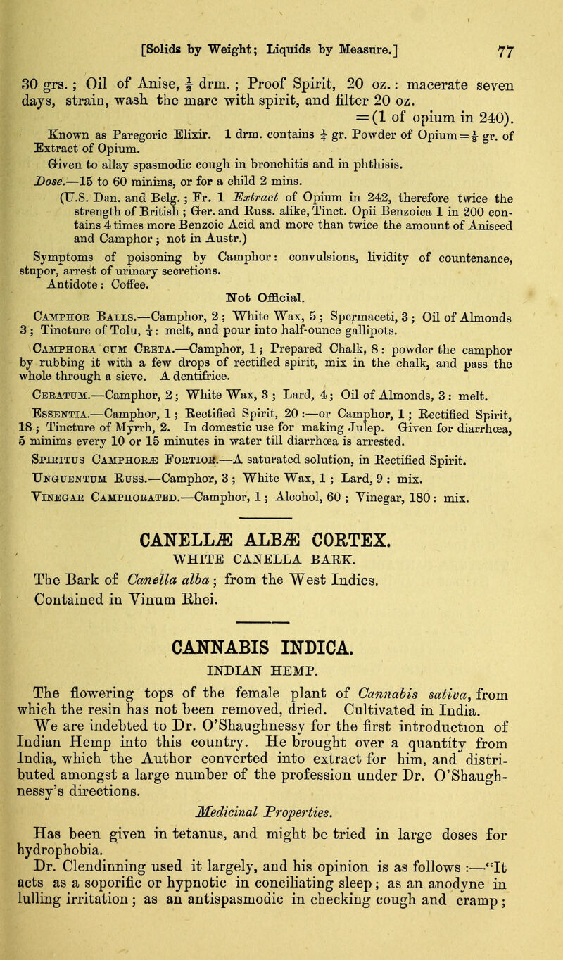 30 grs.; Oil of Anise, |- drm. ; Proof Spirit, 20 oz.: macerate seven days, strain, wasli the marc with spirit, and filter 20 oz. = (1 of opium in 240). Known as Paregoric Elixir. 1 drm. contains ^ gr. Powder of Opium = |- gr. of Extract of Opium. G-iren to allay spasmodic cough in bronchitis and in phthisis. Dose.—15 to 60 minims, or for a child 2 mins. (U.S. Dan. and Belg.; Er. 1 Extract of Opium in 242, therefore twice the strength of British ; Oer. and Russ. alike, Tinct. Opii Benzoica 1 in 200 con- tains 4 times more Benzoic Acid and more than twice the amount of Aniseed and Camphor j not in Austr.) Symptoms of poisoning by Camphor: convulsions, lividity of countenance, stupor, arrest of urinary secretions. Antidote: Coffee. Not Oflacial. Camphor Balls.—Camphor, 2 ; White Wax, 5 ; Spermaceti, 3 ; Oil of Almonds 3 ; Tincture of Tolu, i: melt, and pour into half-ounce gallipots. Camphoea cum Ceeta.—Camphor, 1; Prepared Chalk, 8: powder the camphor by rubbing it with a few drops of rectified spirit, mix in the chalk, and pass the whole through a sieve. A dentifrice. Ceeatum.—Camphor, 2; White Wax, 3 ; Lard, 4; Oil of Almonds, 3 : melt. Essentia.—Camphor, 1; Rectified Spirit, 20 :—or Camphor, 1; Rectified Spirit, 18 ; Tincture of Myrrh, 2. In domestic use for making Julep. Given for diarrhoea, 5 minims every 10 or 15 minutes in water till diarrhoea is arrested. Spieitus Camphoea Eoetior.—A saturated solution, in Rectified Spirit. Ungtjenttjm Rtjss.—Camphor, 3 ; White Wax, 1 ; Lard, 9 : mix. Vinegar Camphoeated.—Camphor, 1; Alcohol, 60 ; Vinegar, 180: mix. CANELL^ ALB^ CORTEX. WHITE CANELLA BARK. The Bark of Canella alba; from the West Indies. Contained in Yinum Ehei. CANNABIS INDICA. INDIAN HEMP. The flowering tops of the female plant of Cannabis sativa, from which the resin has not been removed, dried. Cultivated in India. We are indebted to Dr. O'Shaughnessj for the first introduction of Indian Hemp into this country. He brought over a quantity from India, which the Author converted into extract for him, and distri- buted amongst a large number of the profession under Dr. O'Shaugh- nessy's directions. Medicinal Properties. Has been given in tetanus, and might be tried in large doses for hydrophobia. Dr. Clendinning used it largely, and his opinion is as follows :—It acts as a soporific or hypnotic in conciliating sleep; as an anodyne in lulling irritation as an antispasmodic in checking cough and cramp ;