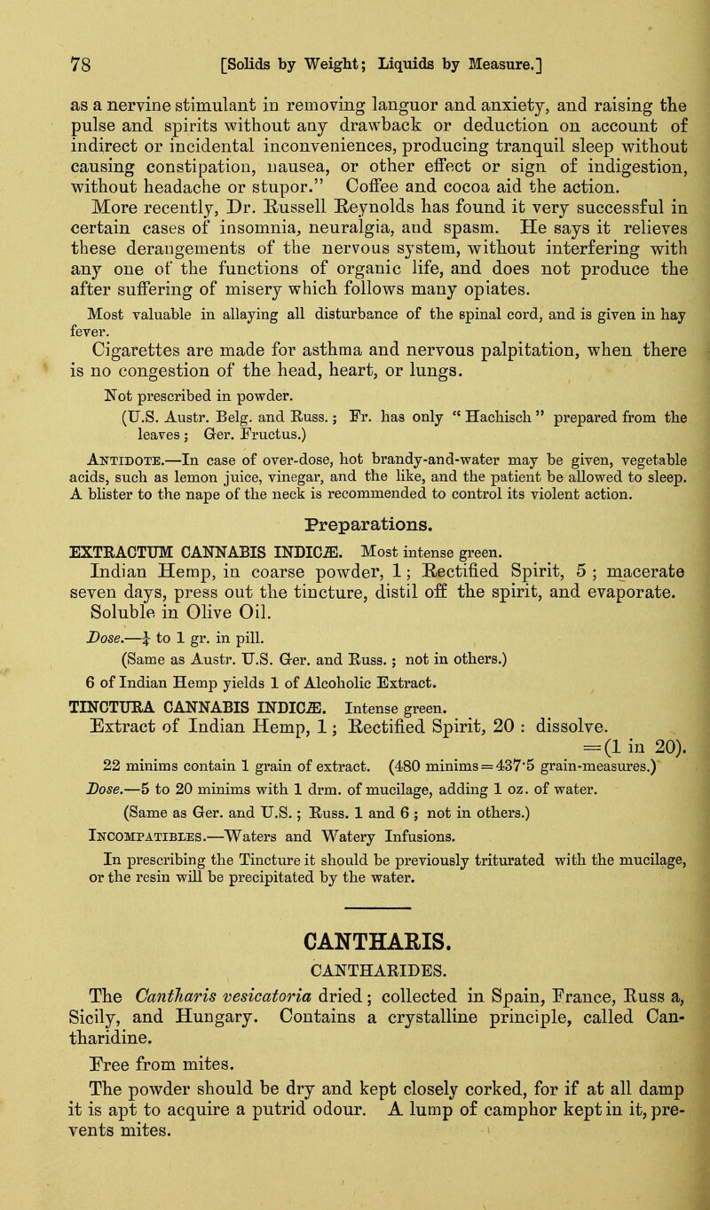 as a nervine stimulant in removing languor and anxiety, and raising tlie pulse and spirits without any drawback or deduction on account of indirect or incidental inconveniences, producing tranquil sleep without causing constipation, nausea, or other effect or sign of indigestion, without headache or stupor. Coffee and cocoa aid the action. More recently, Dr. Eussell Reynolds has found it very successful in certain cases of insomnia, neuralgia, and spasm. He says it relieves these derangements of the nervous system, without interfering with any one of the functions of organic life, and does not produce the after suffering of misery which follows many opiates. Most valuable in allaying all disturbance of the spinal cord, and is given in hay fever. Cigarettes are made for asthma and nervous palpitation, when there is no congestion of the head, heart, or lungs. Not prescribed in powder. (U.S. Austr. Belg. and Euss.; Fr. has only  Hachiscli prepared from the leaves; Grer. Fructus.) Antidote.—In case of over-dose, hot brandy-and-water may be given, vegetable acids, such as lemon juice, vinegar, and the like, and the patient be allowed to sleep. A blister to the nape of the neck is recommended to control its violent action. Preparations. EXTRACTITM CANNABIS INDICffi. Most intense green. Indian Hemp, in coarse powder, 1; Eectified Spirit, 5 ; macerate seven days, press out the tincture, distil off the spirit, and evaporate. Soluble in Olive Oil. Dose.—\ to 1 gr. in pill. (Same as Austr. U.S. Grer. and Euss.; not in others.) 6 of Indian Hemp yields 1 of Alcoholic Extract. TINCTTJRA CANNABIS INDICiE. Intense green. Extract of Indian Hemp, 1; Eectified Spirit, 20 : dissolve. = (1 in 20). 22 minims contain 1 grain of extract. (480 minims = 437'5 grain-measures.) Dose.—5 to 20 minims with 1 drm. of mucilage, adding 1 oz. of water. (Same as Ger. and U.S.; Euss. 1 and 6 ; not in others.) Incompatibles.—Waters and Watery Infusions. In prescribing the Tincture it should be previously triturated with the mucilage, or the resin will be precipitated by the water. CANTHARIS. CANTHAEIDES. The Gantharis vesicatoria dried; collected in Spain, France, Euss a, Sicily, and Hungary. Contains a crystalline principle, called Can- tharidine. Free from mites. The powder should be dry and kept closely corked, for if at all damp it is apt to acquire a putrid odour. A lump of camphor kept in it, pre- vents mites.