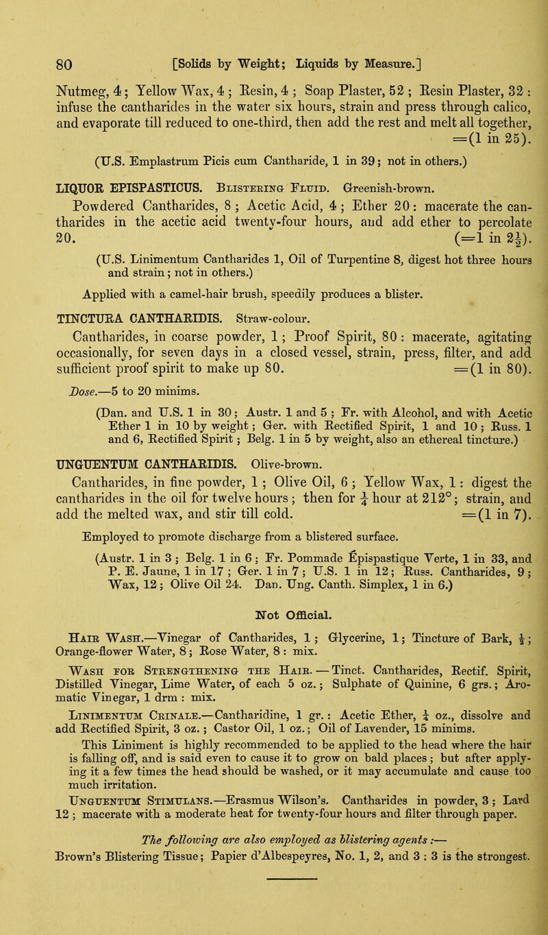 Nutmeg, 4; Yellow Wax, 4 ; Eesin, 4 ; Soap Plaster, 52 ; Eesin Plaster, 32 : infuse the cantharides in the water six hours, strain and press through calico, and evaporate till reduced to one-third, then add the rest and melt all together, = (1 in 25). (U.S. Bmplastrum Picis cum Cantharide, 1 in 39; not in others.) LIQUOR EPISPASTICUS. Blisteeing Tltjid. Greenish-brown. Powdered Cantharides, 8 ; Acetic Acid, 4 ; Ether 20 : macerate the can- tharides in the acetic acid twenty-four hours, and add ether to percolate 20.  (=1 in 2i). (U.S. Linimentum Cantharides 1, Oil of Turpentine 8, digest hot three hours and strain; not in others.) AppHed with a camel-hair brush, speedily produces a blister. TINCTUSA CANTHARIDIS. Straw-colour. Cantharides, in coarse powder, 1; Proof Spirit, 80 : macerate, agitating occasionally, for seven days in a closed vessel, strain, press, filter, and add sufficient proof spirit to make up 80. =(1 in 80). Dose.—5 to 20 minims. (Dan. and U.S. 1 in 30; Austr. 1 and 5 ; Fr. with Alcohol, and with Acetic Ether 1 in 10 by weight; Ger. with Rectified Spirit, 1 and 10 ; Russ, 1 and 6, Rectified Spirit; Belg. 1 in 5 by weight, also an ethereal tincture.) UNGUENTUM CANTHARIDIS. Olive-brown. Cantharides, in fine powder, 1; Olive Oil, 6 ; Yellow Wax, 1: digest the cantharides in the oil for twelve hours ; then for ^ hour at 212°; strain, and add the melted wax, and stir till cold. =(1 in 7). Employed to promote discharge from a blistered surface. (Austr. 1 in 3 ; Belg. 1 in 6 ; Fr. Pommade Epispastique Verte, 1 in 33, and P. E. Jaune, 1 in 17 ; Ger. 1 in 7 ; U.S. 1 in 12; Russ. Cantharides, 9 ; Wax, 12; Olive Oil 24. Dan. Ung. Canth. Simplex, 1 in 6.) Not Oflacial. Haib Wash.—Vinegar of Cantharides, 1; Glycerine, 1; Tincture of Bark, i; Orange-flower Water, 8; Rose Water, 8 : mix. Wash por STEENaTHENiNG- THE Hair. — Tinct. Cantharides, Rectif. Spirit, Distilled Yinegar, Lime Water, of each 5 oz.; Sulphate of Quinine, 6 grs.; Aro- matic Vinegar, 1 drm : mix. Linimentum Crinale.—Cantharidine, 1 gr.: Acetic Ether, i oz., dissolve and add Rectified Spirit, 3 oz.; Castor Oil, 1 oz.; Oil of Lavender, 15 minims. This Liniment is highly recommended to be applied to the head where the hair is falling off, and is said even to cause it to grow on bald places; but after apply- ing it a few times the head should be washed, or it may accumulate and cause too much irritation. Unguentum Stimtjlans.—Erasmus Wilson's. Cantharides in powder, 3 ; Lard 12 ; macerate with a moderate heat for twenty-four hours and filter through paper. The following are also employed as Mistering agents:— Brown's BHstering Tissue; Papier d'Albespeyres, No. 1, 2, and 3 : 3 is the strongest.